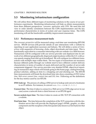 CHAPTER 3. PROPOSED SOLUTION 27
3.3 Monitoring infrastructure conﬁguration
We will utilize three different types of monitoring solutions in the course of our per-
formance experiments. Monitoring infrastructure will help us obtain measurements
from three different perspectives: consumer, application and CDN. We need this full
view in order identify correlations between the CDN implementation and the key
performance characteristics in terms of system and user response times. The CDN
monitoring will aid the bandwidth scalability improvement assessment.
3.3.1 Performance measurement tools
The consumer perspective will be measured using a real-time user monitoring (RTUM)
service. RTUM services [18] provide details of user interactions with a website by
reporting on user application successes and failures. We will deﬁne a series of trans-
actions with sequences of browsing, clicks, object downloads and data input. This is
functionally equivalent to a consumer interacting with our website via a Web browser.
Transactions will be conﬁgured with our service provider and deployed into its net-
work of six different geographically dispersed origin locations within the U.S. with ac-
cess speeds ranging from dial-up to broadband. We will conﬁgure two different trans-
actions with multiple steps within them. The two types of transactions are necessary
because different paths through our website tend to have different content delivery
characteristics in terms of number of assets delivered and the number of server-side
components triggered. Our service provides very detailed HTML object-level report-
ing on transaction steps which will include going to the home page, catalog browsing,
product selection, adding an item to a shopping cart and checking out. The RTUM
time measurements will break the download time into slices consisting of DNS lookup
time, Web server connect time, content time and SSL time. Following are the deﬁnitions
for the key metrics used by our RTUM:
DNS look-up The process of calling a DNS server to lookup and convert a hostname
to an IP address. For instance, to convert www.foo.com to 10.0.0.1
Connect time The time it takes to connect to a Web server (or CDN edge server in our
case) across a network from a client browser or an RTUM agent
Secure sockets layer time The time it takes to create an SSL TCP/IP connection with
a website.
First byte time The time between the completion of the TCP connection with the des-
tination server that will provide the displayed page’s HTML, graphic, or other
component and the reception of the ﬁrst packet (also known as ﬁrst byte) for that
object.
 