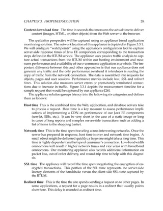 CHAPTER 3. PROPOSED SOLUTION 28
Content download time The time in seconds that measures the actual time to deliver
content (images, HTML, or other objects) from the Web server to the browser.
The application perspective will be captured using an appliance based application
monitoring solution. The network location of this appliance is depicted in Figure 3.3.1.
We will conﬁgure “watchpoints” using the appliance’s conﬁguration tool to capture
server-side response times of Java EE components corresponding to the transaction
steps deﬁned in the RTUM service. The appliance uses passive trafﬁc analysis to cap-
ture actual transactions from the RTUM within our hosting environment and mea-
sures performance and availability of our e-commerce application as a whole. The im-
portant difference between this and other approaches is that our appliance does not
generate any trafﬁc and the only performance overhead it introduces is reading the
copy of trafﬁc from the network connection. The data is assembled into requests for
objects, pages and user sessions. Performance metrics include host, SSL and redirect
times. This solution also measures server errors or prematurely terminated connec-
tions due to increase in trafﬁc. Figure 3.3.1 depicts the measurement timeline for a
sample request that would be captured by our appliance [26].
The appliance solution groups latency into the following six categories and deﬁnes
them as follows:
Host time This is the combined time the Web, application, and database servers take
to process a request. Host time is a key measure to assess performance impli-
cations of implementing a CDN on performance of our Java EE components
(servlet, EJBs, etc.). It can be very short in the case of a static image or long
in cases of long reports and complex server-side transactions such as adding a
list of items to the shopping basket.
Network time This is the time spent traveling across intervening networks. Once the
server has prepared its response, host time is over and network time begins. A
small object might be delivered quickly; a large one might take a long time. This
time is highly dependent on the type of consumer’s connection. Low-bandwidth
connections will result in higher network times and vice versa with broadband
connections. Our monitoring appliance also records additional information on
packet loss, out-of-order delivery, and round-trip time to help with this diagno-
sis.
SSL time The appliance will record the time spent negotiating the encryption of en-
crypted transactions. This portion of the SSL time represents the server-side
latency elements of the handshake versus the client-side SSL time captured by
the RTUM.
Redirect time This is the time the site spends sending a request on to other pages. In
some applications, a request for a page results in a redirect that usually points
elsewhere. This delay is recorded as redirect time.
 