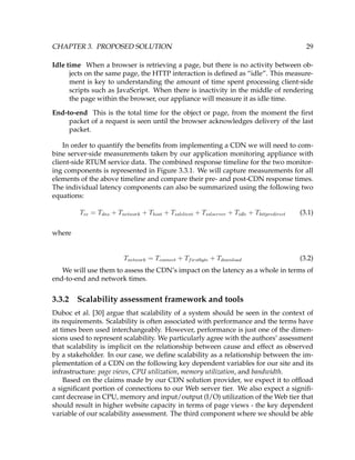CHAPTER 3. PROPOSED SOLUTION 29
Idle time When a browser is retrieving a page, but there is no activity between ob-
jects on the same page, the HTTP interaction is deﬁned as “idle”. This measure-
ment is key to understanding the amount of time spent processing client-side
scripts such as JavaScript. When there is inactivity in the middle of rendering
the page within the browser, our appliance will measure it as idle time.
End-to-end This is the total time for the object or page, from the moment the ﬁrst
packet of a request is seen until the browser acknowledges delivery of the last
packet.
In order to quantify the beneﬁts from implementing a CDN we will need to com-
bine server-side measurements taken by our application monitoring appliance with
client-side RTUM service data. The combined response timeline for the two monitor-
ing components is represented in Figure 3.3.1. We will capture measurements for all
elements of the above timeline and compare their pre- and post-CDN response times.
The individual latency components can also be summarized using the following two
equations:
Tee = Tdns + Tnetwork + Thost + Tsslclient + Tsslserver + Tidle + Thttpredirect (3.1)
where
Tnetwork = Tconnect + Tfirstbyte + Tdownload (3.2)
We will use them to assess the CDN’s impact on the latency as a whole in terms of
end-to-end and network times.
3.3.2 Scalability assessment framework and tools
Duboc et al. [30] argue that scalability of a system should be seen in the context of
its requirements. Scalability is often associated with performance and the terms have
at times been used interchangeably. However, performance is just one of the dimen-
sions used to represent scalability. We particularly agree with the authors’ assessment
that scalability is implicit on the relationship between cause and effect as observed
by a stakeholder. In our case, we deﬁne scalability as a relationship between the im-
plementation of a CDN on the following key dependent variables for our site and its
infrastructure: page views, CPU utilization, memory utilization, and bandwidth.
Based on the claims made by our CDN solution provider, we expect it to ofﬂoad
a signiﬁcant portion of connections to our Web server tier. We also expect a signiﬁ-
cant decrease in CPU, memory and input/output (I/O) utilization of the Web tier that
should result in higher website capacity in terms of page views - the key dependent
variable of our scalability assessment. The third component where we should be able
 