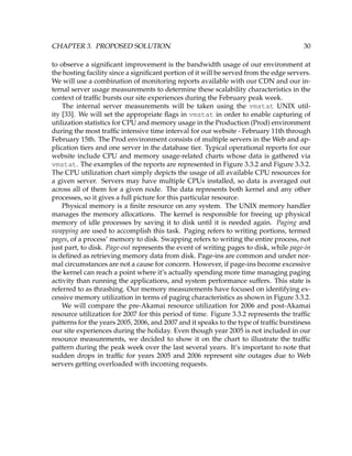 CHAPTER 3. PROPOSED SOLUTION 30
to observe a signiﬁcant improvement is the bandwidth usage of our environment at
the hosting facility since a signiﬁcant portion of it will be served from the edge servers.
We will use a combination of monitoring reports available with our CDN and our in-
ternal server usage measurements to determine these scalability characteristics in the
context of trafﬁc bursts our site experiences during the February peak week.
The internal server measurements will be taken using the vmstat UNIX util-
ity [33]. We will set the appropriate ﬂags in vmstat in order to enable capturing of
utilization statistics for CPU and memory usage in the Production (Prod) environment
during the most trafﬁc intensive time interval for our website - February 11th through
February 15th. The Prod environment consists of multiple servers in the Web and ap-
plication tiers and one server in the database tier. Typical operational reports for our
website include CPU and memory usage-related charts whose data is gathered via
vmstat. The examples of the reports are represented in Figure 3.3.2 and Figure 3.3.2.
The CPU utilization chart simply depicts the usage of all available CPU resources for
a given server. Servers may have multiple CPUs installed, so data is averaged out
across all of them for a given node. The data represents both kernel and any other
processes, so it gives a full picture for this particular resource.
Physical memory is a ﬁnite resource on any system. The UNIX memory handler
manages the memory allocations. The kernel is responsible for freeing up physical
memory of idle processes by saving it to disk until it is needed again. Paging and
swapping are used to accomplish this task. Paging refers to writing portions, termed
pages, of a process’ memory to disk. Swapping refers to writing the entire process, not
just part, to disk. Page-out represents the event of writing pages to disk, while page-in
is deﬁned as retrieving memory data from disk. Page-ins are common and under nor-
mal circumstances are not a cause for concern. However, if page-ins become excessive
the kernel can reach a point where it’s actually spending more time managing paging
activity than running the applications, and system performance suffers. This state is
referred to as thrashing. Our memory measurements have focused on identifying ex-
cessive memory utilization in terms of paging characteristics as shown in Figure 3.3.2.
We will compare the pre-Akamai resource utilization for 2006 and post-Akamai
resource utilization for 2007 for this period of time. Figure 3.3.2 represents the trafﬁc
patterns for the years 2005, 2006, and 2007 and it speaks to the type of trafﬁc burstiness
our site experiences during the holiday. Even though year 2005 is not included in our
resource measurements, we decided to show it on the chart to illustrate the trafﬁc
pattern during the peak week over the last several years. It’s important to note that
sudden drops in trafﬁc for years 2005 and 2006 represent site outages due to Web
servers getting overloaded with incoming requests.
 
