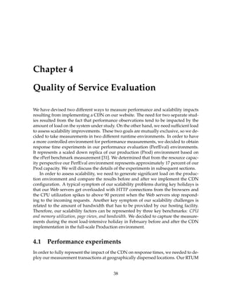 Chapter 4
Quality of Service Evaluation
We have devised two different ways to measure performance and scalability impacts
resulting from implementing a CDN on our website. The need for two separate stud-
ies resulted from the fact that performance observations tend to be impacted by the
amount of load on the system under study. On the other hand, we need sufﬁcient load
to assess scalability improvements. These two goals are mutually exclusive, so we de-
cided to take measurements in two different runtime environments. In order to have
a more controlled environment for performance measurements, we decided to obtain
response time experiments in our performance evaluation (PerfEval) environments.
It represents a scaled down replica of our production (Prod) environment based on
the rPerf benchmark measurement [31]. We determined that from the resource capac-
ity perspective our PerfEval environment represents approximately 17 percent of our
Prod capacity. We will discuss the details of the experiments in subsequent sections.
In order to assess scalability, we need to generate signiﬁcant load on the produc-
tion environment and compare the results before and after we implement the CDN
conﬁguration. A typical symptom of our scalability problems during key holidays is
that our Web servers get overloaded with HTTP connections from the browsers and
the CPU utilization spikes to above 90 percent when the Web servers stop respond-
ing to the incoming requests. Another key symptom of our scalability challenges is
related to the amount of bandwidth that has to be provided by our hosting facility.
Therefore, our scalability factors can be represented by three key benchmarks: CPU
and memory utilization, page views, and bandwidth. We decided to capture the measure-
ments during the most load-intensive holiday in February before and after the CDN
implementation in the full-scale Production environment.
4.1 Performance experiments
In order to fully represent the impact of the CDN on response times, we needed to de-
ploy our measurement transactions at geographically dispersed locations. Our RTUM
38
 