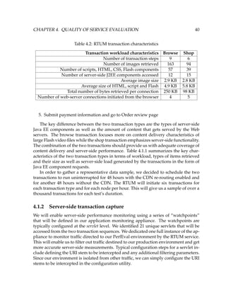 CHAPTER 4. QUALITY OF SERVICE EVALUATION 40
Table 4.2: RTUM transaction characteristics
Transaction workload characteristics Browse Shop
Number of transaction steps 9 6
Number of images retrieved 163 94
Number of scripts, HTML, CSS, Flash components 57 39
Number of server-side J2EE components accessed 12 15
Average image size 2.9 KB 2.8 KB
Average size of HTML, script and Flash 4.9 KB 5.8 KB
Total number of bytes retrieved per connection 250 KB 98 KB
Number of web-server connections initiated from the browser 4 5
5. Submit payment information and go to Order review page
The key difference between the two transaction types are the types of server-side
Java EE components as well as the amount of content that gets served by the Web
servers. The browse transaction focuses more on content delivery characteristics of
large Flash video ﬁles while the shop transaction emphasizes server-side functionality.
The combination of the two transactions should provide us with adequate coverage of
content delivery and server-side performance. Table 4.1.1 summarizes the key char-
acteristics of the two transaction types in terms of workload, types of items retrieved
and their size as well as server-side load generated by the transactions in the form of
Java EE component requests.
In order to gather a representative data sample, we decided to schedule the two
transactions to run uninterrupted for 48 hours with the CDN re-routing enabled and
for another 48 hours without the CDN. The RTUM will initiate six transactions for
each transaction type and for each node per hour. This will give us a sample of over a
thousand transactions for each test’s duration.
4.1.2 Server-side transaction capture
We will enable server-side performance monitoring using a series of “watchpoints”
that will be deﬁned in our application monitoring appliance. The watchpoints are
typically conﬁgured at the servlet level. We identiﬁed 21 unique servlets that will be
accessed from the two transaction sequences. We dedicated one full instance of the ap-
pliance to monitor trafﬁc directed to our PerfEval environment by the RTUM service.
This will enable us to ﬁlter out trafﬁc destined to our production environment and get
more accurate server-side measurements. Typical conﬁguration steps for a servlet in-
clude deﬁning the URI stem to be intercepted and any additional ﬁltering parameters.
Since our environment is isolated from other trafﬁc, we can simply conﬁgure the URI
stems to be intercepted in the conﬁguration utility.
 