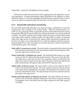 CHAPTER 4. QUALITY OF SERVICE EVALUATION 41
Performance results for each servlet will be aggregated by the appliance’s report-
ing components. A typical performance report generated by the appliance is repre-
sented by Figure 4.1.2. The key highlights of the performance report are the number of
requests to a given watchpoint along with their host, network and end-to-end times.
4.1.3 Bandwidth utilization monitoring
Our pre-CDN bandwidth utilization was captured using a combination of network
measurement tools available at the hosting facility. With the implementation of a
CDN, we also gained the ability to generate reports for bandwidth utilization coming
through the CDN. HTTP request trafﬁc data includes the header size and any protocol
overhead. The HTTP response data includes object bytes plus overhead bytes along
with origin trafﬁc (ingress), midgress trafﬁc and edge trafﬁc (or egress, all response
trafﬁc from edge servers to end users [3]. Ingress trafﬁc represents all response traf-
ﬁc from our origin server to the Edge Servers, while the midgress includes responses
between Edge Servers. We will monitor several data elements in order to assess band-
width efﬁciency gains. They include:
Edge trafﬁc, in requests per second The total number of requests for the content provider
(CP) and time period selected. This data includes all hits with all response codes
from the edge server to the end user.
Origin bandwidth, in Megabits per second The total bandwidth usage to our origin
servers for the CP code(s) and time period selected. This occurs when the Aka-
mai Edge Server cache does not have the requested content, and therefore the
edge server had to request it from the origin. This data includes the object bytes
plus overhead bytes, all ingress trafﬁc and all HTTP response codes
Origin trafﬁc, in hits per second The total number of hits on the origin for the CP
code(s) and time period selected. The peak number of hits per second and the
total origin hits are highlighted in the graph. The breakdown of response codes
is shown with different colors. This data includes all response codes served from
the origin to the edge server.
Origin bandwidth ofﬂoad, in Megabits per second The origin ofﬂoad view draws a
picture of the bandwidth reduction Akamai provides for our origin by showing
an aggregate view of site trafﬁc from the edge compared to the trafﬁc going to
our origin.
 
