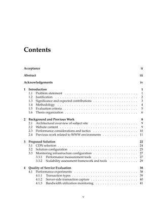 Contents
Acceptance ii
Abstract iii
Acknowledgements iv
1 Introduction 1
1.1 Problem statement . . . . . . . . . . . . . . . . . . . . . . . . . . . . . . . 1
1.2 Justiﬁcation . . . . . . . . . . . . . . . . . . . . . . . . . . . . . . . . . . . 2
1.3 Signiﬁcance and expected contributions . . . . . . . . . . . . . . . . . . . 3
1.4 Methodology . . . . . . . . . . . . . . . . . . . . . . . . . . . . . . . . . . 4
1.5 Evaluation criteria . . . . . . . . . . . . . . . . . . . . . . . . . . . . . . . . 5
1.6 Thesis organization . . . . . . . . . . . . . . . . . . . . . . . . . . . . . . . 6
2 Background and Previous Work 8
2.1 Architectural overview of subject site . . . . . . . . . . . . . . . . . . . . 9
2.2 Website content . . . . . . . . . . . . . . . . . . . . . . . . . . . . . . . . . 9
2.3 Performance considerations and tactics . . . . . . . . . . . . . . . . . . . 10
2.4 Previous work related to WWW environments . . . . . . . . . . . . . . . 11
3 Proposed Solution 22
3.1 CDN selection . . . . . . . . . . . . . . . . . . . . . . . . . . . . . . . . . . 24
3.2 Solution conﬁguration . . . . . . . . . . . . . . . . . . . . . . . . . . . . . 25
3.3 Monitoring infrastructure conﬁguration . . . . . . . . . . . . . . . . . . . 27
3.3.1 Performance measurement tools . . . . . . . . . . . . . . . . . . . 27
3.3.2 Scalability assessment framework and tools . . . . . . . . . . . . 29
4 Quality of Service Evaluation 38
4.1 Performance experiments . . . . . . . . . . . . . . . . . . . . . . . . . . . 38
4.1.1 Transaction types . . . . . . . . . . . . . . . . . . . . . . . . . . . . 39
4.1.2 Server-side transaction capture . . . . . . . . . . . . . . . . . . . . 40
4.1.3 Bandwidth utilization monitoring . . . . . . . . . . . . . . . . . . 41
v
 