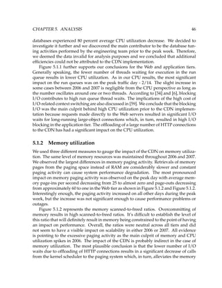 CHAPTER 5. ANALYSIS 46
databases experienced 80 percent average CPU utilization decrease. We decided to
investigate it further and we discovered the main contributor to be the database tun-
ing activities performed by the engineering team prior to the peak week. Therefore,
we deemed the data invalid for analysis purposes and we concluded that additional
efﬁciencies could not be attributed to the CDN implementation.
Figure 5.1.1 further supports our conclusions for the Web and application tiers.
Generally speaking, the fewer number of threads waiting for execution in the run
queue results in lower CPU utilization. As in our CPU results, the most signiﬁcant
impact on the run queues was on the peak trafﬁc day - 2/14. The slight increase in
some cases between 2006 and 2007 is negligible from the CPU perspective as long as
the number oscillates around one or two threads. According to [34] and [6], blocking
I/O contributes to high run queue thread waits. The implications of the high cost of
I/O-related context switching are also discussed in [59]. We conclude that the blocking
I/O was the main culprit behind high CPU utilization prior to the CDN implemen-
tation because requests made directly to the Web servers resulted in signiﬁcant I/O
waits for long-running large-object connections which, in turn, resulted in high I/O
blocking in the application tier. The ofﬂoading of a large number of HTTP connections
to the CDN has had a signiﬁcant impact on the CPU utilization.
5.1.2 Memory utilization
We used three different measures to gauge the impact of the CDN on memory utiliza-
tion. The same level of memory resources was maintained throughout 2006 and 2007.
We observed the largest differences in memory paging activity. Retrievals of memory
pages from the paging space instead of RAM are considerably slower and constant
paging activity can cause system performance degradation. The most pronounced
impact on memory paging activity was observed on the peak day with average mem-
ory page-ins per second decreasing from 25 to almost zero and page-outs decreasing
from approximately 60 to one in the Web tier as shown in Figure 5.1.2 and Figure 5.1.2.
Interestingly enough, the paging activity increased on all other days during the peak
week, but the increase was not signiﬁcant enough to cause performance problems or
outages.
Figure 5.1.2 represents the memory scanned-to-freed ratios. Overcommitting of
memory results in high scanned-to-freed ratios. It’s difﬁcult to establish the level of
this ratio that will deﬁnitely result in memory being constrained to the point of having
an impact on performance. Overall, the ratios were neutral across all tiers and did
not seem to have a visible impact on scalability in either 2006 or 2007. All evidence
is pointing to the excessive paging activity as the main culprit of memory and CPU
utilization spikes in 2006. The impact of the CDN is probably indirect in the case of
memory utilization. The most plausible conclusion is that the lower number of I/O
waits due to ofﬂoading of HTTP connections results in a signiﬁcant decrease of calls
from the kernel scheduler to the paging system which, in turn, alleviates the memory
 