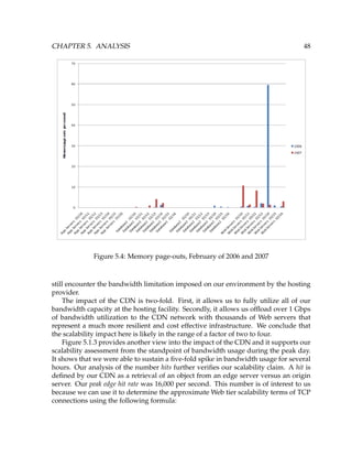 CHAPTER 5. ANALYSIS 48
Figure 5.4: Memory page-outs, February of 2006 and 2007
still encounter the bandwidth limitation imposed on our environment by the hosting
provider.
The impact of the CDN is two-fold. First, it allows us to fully utilize all of our
bandwidth capacity at the hosting facility. Secondly, it allows us ofﬂoad over 1 Gbps
of bandwidth utilization to the CDN network with thousands of Web servers that
represent a much more resilient and cost effective infrastructure. We conclude that
the scalability impact here is likely in the range of a factor of two to four.
Figure 5.1.3 provides another view into the impact of the CDN and it supports our
scalability assessment from the standpoint of bandwidth usage during the peak day.
It shows that we were able to sustain a ﬁve-fold spike in bandwidth usage for several
hours. Our analysis of the number hits further veriﬁes our scalability claim. A hit is
deﬁned by our CDN as a retrieval of an object from an edge server versus an origin
server. Our peak edge hit rate was 16,000 per second. This number is of interest to us
because we can use it to determine the approximate Web tier scalability terms of TCP
connections using the following formula:
 