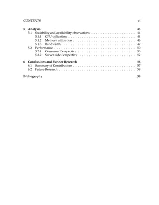 CONTENTS vi
5 Analysis 43
5.1 Scalability and availability observations . . . . . . . . . . . . . . . . . . . 44
5.1.1 CPU utilization . . . . . . . . . . . . . . . . . . . . . . . . . . . . . 44
5.1.2 Memory utilization . . . . . . . . . . . . . . . . . . . . . . . . . . . 46
5.1.3 Bandwidth . . . . . . . . . . . . . . . . . . . . . . . . . . . . . . . . 47
5.2 Performance . . . . . . . . . . . . . . . . . . . . . . . . . . . . . . . . . . . 50
5.2.1 Consumer Perspective . . . . . . . . . . . . . . . . . . . . . . . . . 50
5.2.2 Server-side Perspective . . . . . . . . . . . . . . . . . . . . . . . . 52
6 Conclusions and Further Research 56
6.1 Summary of Contributions . . . . . . . . . . . . . . . . . . . . . . . . . . . 57
6.2 Future Research . . . . . . . . . . . . . . . . . . . . . . . . . . . . . . . . . 58
Bibliography 59
 
