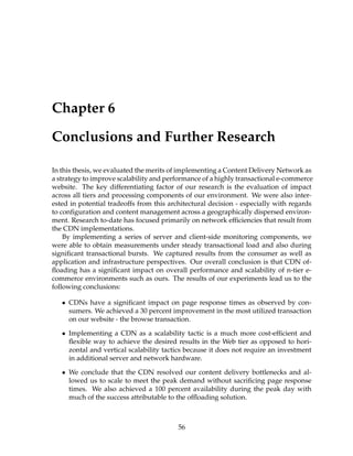 Chapter 6
Conclusions and Further Research
In this thesis, we evaluated the merits of implementing a Content Delivery Network as
a strategy to improve scalability and performance of a highly transactional e-commerce
website. The key differentiating factor of our research is the evaluation of impact
across all tiers and processing components of our environment. We were also inter-
ested in potential tradeoffs from this architectural decision - especially with regards
to conﬁguration and content management across a geographically dispersed environ-
ment. Research to-date has focused primarily on network efﬁciencies that result from
the CDN implementations.
By implementing a series of server and client-side monitoring components, we
were able to obtain measurements under steady transactional load and also during
signiﬁcant transactional bursts. We captured results from the consumer as well as
application and infrastructure perspectives. Our overall conclusion is that CDN of-
ﬂoading has a signiﬁcant impact on overall performance and scalability of n-tier e-
commerce environments such as ours. The results of our experiments lead us to the
following conclusions:
• CDNs have a signiﬁcant impact on page response times as observed by con-
sumers. We achieved a 30 percent improvement in the most utilized transaction
on our website - the browse transaction.
• Implementing a CDN as a scalability tactic is a much more cost-efﬁcient and
ﬂexible way to achieve the desired results in the Web tier as opposed to hori-
zontal and vertical scalability tactics because it does not require an investment
in additional server and network hardware.
• We conclude that the CDN resolved our content delivery bottlenecks and al-
lowed us to scale to meet the peak demand without sacriﬁcing page response
times. We also achieved a 100 percent availability during the peak day with
much of the success attributable to the ofﬂoading solution.
56
 