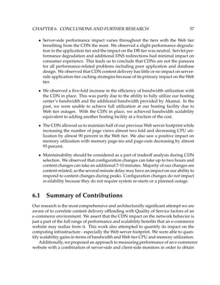 CHAPTER 6. CONCLUSIONS AND FURTHER RESEARCH 57
• Server-side performance impact varies throughout the tiers with the Web tier
beneﬁting from the CDN the most. We observed a slight performance degrada-
tion in the application tier and the impact on the DB tier was neutral. Servlet per-
formance degradation and additional DNS redirections had minimal impact on
consumer experience. This leads us to conclude that CDNs are not the panacea
for all performance-related problems including poor application and database
design. We observed that CDN content delivery has little or no impact on server-
side application-tier caching strategies because of its primary impact on the Web
tier.
• We observed a ﬁve-fold increase in the efﬁciency of bandwidth utilization with
the CDN in place. This was partly due to the ability to fully utilize our hosting
center’s bandwidth and the additional bandwidth provided by Akamai. In the
past, we were unable to achieve full utilization at our hosting facility due to
Web tier outages. With the CDN in place, we achieved bandwidth scalability
equivalent to adding another hosting facility at a fraction of the cost.
• The CDN allowed us to maintain half of our previous Web server footprint while
increasing the number of page views almost two fold and decreasing CPU uti-
lization by almost 90 percent in the Web tier. We also saw a positive impact on
memory utilization with memory page-ins and page-outs decreasing by almost
95 percent.
• Maintainability should be considered as a part of tradeoff analysis during CDN
selection. We observed that conﬁguration changes can take up to two hours and
content changes can take an additional 7-10 minutes. Majority of our changes are
content-related, so the several-minute delay may have an impact on our ability to
respond to content changes during peaks. Conﬁguration changes do not impact
availability because they do not require system re-starts or a planned outage.
6.1 Summary of Contributions
Our research is the most comprehensive and architecturally signiﬁcant attempt we are
aware of to correlate content delivery ofﬂoading with Quality of Service factors of an
e-commerce environment. We assert that the CDN impact on the network behavior is
just a part of the full range of performance and scalability beneﬁts that an e-commerce
website may realize from it. This work also attempted to quantify its impact on the
computing infrastructure - especially the Web server footprint. We were able to quan-
tify scalability gains in terms of bandwidth and Web tier CPU and memory utilization.
Additionally, we proposed an approach to measuring performance of an e-commerce
website with a combination of server-side and client-side monitors in order to obtain
 