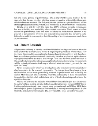 CHAPTER 6. CONCLUSIONS AND FURTHER RESEARCH 58
full end-to-end picture of performance. This is important because much of the re-
search to-date focuses on either client or server perspective without identifying cor-
relations between the two. The full performance picture is a pre-requisite to under-
standing the locations of the performance bottlenecks in an environment such as ours.
Finally, were able to verify the claim that CDNs enhance not only performance
but also scalability and availability of e-commerce websites. Much research to-date
focuses on performance alone and treats scalability as an enabler or, at times, a by-
product of performance. We were able to isolate measurements that pertain to scala-
bility alone and it is our assertion that this quality of service deserves as much focus
as performance.
6.2 Future Research
Edge content delivery is already a well-established technology and quite a few solu-
tions exist in the marketplace to enable it. Edge computing has been proposed as a way
to extend this model to geographically dispersed application delivery and there have
been several attempts in the research community to deﬁne application replication and
deployment standards related to this concept. This area deserves further research as
the complexity for multi-platform geographically dispersed computing environments
will far outweigh the content delivery of a limited set of static asset types as is the case
with the CDNs.
N-tier system quality of service investigations of e-commerce environments have
also been scarce in the research community. The transactional burstiness of these
environments makes them particularly relevant to performance and scalability re-
search. More research into availability, reliability and security of these environments
is needed to establish a full architectural view of tradeoffs and dependencies of the
qualities of service.
We did not evaluate the tradeoffs between the various techniques that can be used
to enable CDN re-routing. We also did not consider differences between HTTP down-
loading and streaming of video content using protocols such as MMS or RTSP. Edge
streaming has gained popularity as an alternative to hosting streaming servers in cen-
tralized e-commerce environments. The above could be areas for further research.
 