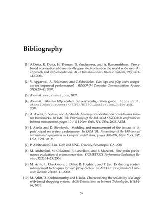 Bibliography
[1] A.Datta, K. Dutta, H. Thomas, D. Vandermeer, and A. Ramamritham. Proxy-
based acceleration of dynamically generated content on the world wide web: An
approach and implementation. ACM Transactions on Database Systems, 29(2):403–
443, 2004.
[2] V. Aggarwal, A. Feldmann, and C. Scheideler. Can isps and p2p users cooper-
ate for improved performance? SIGCOMM Computer Communications Review,
37(3):29–40, 2007.
[3] Akamai. www.akamai.com, 2007.
[4] Akamai. Akamai http content delivery conﬁguration guide. https://dl.
akamai.com/customers/HTTPCD/HTTPCD_Activation_Guide.pdf,
2007.
[5] A. Akella, S. Seshan, and A. Shaikh. An empirical evaluation of wide-area inter-
net bottlenecks. In IMC ’03: Proceedings of the 3rd ACM SIGCOMM conference on
Internet measurement, pages 101–114, New York, NY, USA, 2003. ACM.
[6] J. Akella and D. Siewiorek. Modeling and measurement of the impact of in-
put/output on system performance. In ISCA ’91: Proceedings of the 18th annual
international symposium on Computer architecture, pages 390–399, New York, NY,
USA, 1991. ACM.
[7] P. Albitz and C. Liu. DNS and BIND. O’Reilly, Sebastopol, CA, 2001.
[8] M. Andreolini, M. Colajanni, R. Lancellotti, and F. Mazzoni. Fine grain perfor-
mance evaluation of e-commerce sites. SIGMETRICS Performance Evaluation Re-
view, 32(3):14–23, 2004.
[9] M. Arlitt, L. Cherkasova, J. Dilley, R. Friedrich, and T. Jin. Evaluating content
management techniques for web proxy caches. SIGMETRICS Performance Evalu-
ation Review, 27(4):3–11, 2000.
[10] M. Arlitt, D. Krishnamurthy, and J. Rolia. Characterizing the scalability of a large
web-based shopping system. ACM Transactions on Internet Technologies, 1(1):44–
69, 2001.
59
 