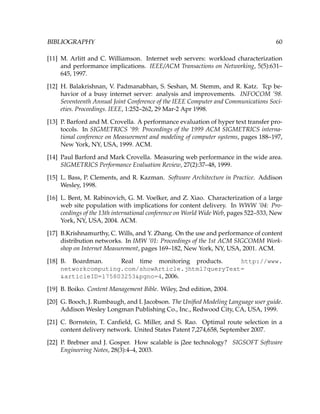 BIBLIOGRAPHY 60
[11] M. Arlitt and C. Williamson. Internet web servers: workload characterization
and performance implications. IEEE/ACM Transactions on Networking, 5(5):631–
645, 1997.
[12] H. Balakrishnan, V. Padmanabhan, S. Seshan, M. Stemm, and R. Katz. Tcp be-
havior of a busy internet server: analysis and improvements. INFOCOM ’98.
Seventeenth Annual Joint Conference of the IEEE Computer and Communications Soci-
eties. Proceedings. IEEE, 1:252–262, 29 Mar-2 Apr 1998.
[13] P. Barford and M. Crovella. A performance evaluation of hyper text transfer pro-
tocols. In SIGMETRICS ’99: Proceedings of the 1999 ACM SIGMETRICS interna-
tional conference on Measurement and modeling of computer systems, pages 188–197,
New York, NY, USA, 1999. ACM.
[14] Paul Barford and Mark Crovella. Measuring web performance in the wide area.
SIGMETRICS Performance Evaluation Review, 27(2):37–48, 1999.
[15] L. Bass, P. Clements, and R. Kazman. Software Architecture in Practice. Addison
Wesley, 1998.
[16] L. Bent, M. Rabinovich, G. M. Voelker, and Z. Xiao. Characterization of a large
web site population with implications for content delivery. In WWW ’04: Pro-
ceedings of the 13th international conference on World Wide Web, pages 522–533, New
York, NY, USA, 2004. ACM.
[17] B.Krishnamurthy, C. Wills, and Y. Zhang. On the use and performance of content
distribution networks. In IMW ’01: Proceedings of the 1st ACM SIGCOMM Work-
shop on Internet Measurement, pages 169–182, New York, NY, USA, 2001. ACM.
[18] B. Boardman. Real time monitoring products. http://www.
networkcomputing.com/showArticle.jhtml?queryText=
&articleID=175803253&pgno=4, 2006.
[19] B. Boiko. Content Management Bible. Wiley, 2nd edition, 2004.
[20] G. Booch, J. Rumbaugh, and I. Jacobson. The Uniﬁed Modeling Language user guide.
Addison Wesley Longman Publishing Co., Inc., Redwood City, CA, USA, 1999.
[21] C. Bornstein, T. Canﬁeld, G. Miller, and S. Rao. Optimal route selection in a
content delivery network. United States Patent 7,274,658, September 2007.
[22] P. Brebner and J. Gosper. How scalable is j2ee technology? SIGSOFT Software
Engineering Notes, 28(3):4–4, 2003.
 