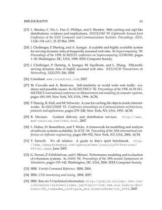BIBLIOGRAPHY 61
[23] L. Breslau, C. Pei, L. Fan; G. Phillips, and S. Shenker. Web caching and zipf-like
distributions: evidence and implications. INFOCOM ’99. Eighteenth Annual Joint
Conference of the IEEE Computer and Communications Societies. Proceedings. IEEE,
1:126–134 vol.1, 21-25 Mar 1999.
[24] J. Challenger, P. Dantzig, and A. Iyengar. A scalable and highly available system
for serving dynamic data at frequently accessed web sites. In Supercomputing ’98:
Proceedings of the 1998 ACM/IEEE conference on Supercomputing (CDROM), pages
1–30, Washington, DC, USA, 1998. IEEE Computer Society.
[25] J. Challenger, P. Dantzig, A. Iyengar, M. Squillante, and L. Zhang. Efﬁciently
serving dynamic data at highly accessed web sites. IEEE/ACM Transactions on
Networking, 12(2):233–246, 2004.
[26] Coradiant. www.coradiant.com, 2007.
[27] M. Crovella and A. Bestavros. Self-similarity in world wide web trafﬁc: evi-
dence and possible causes. In SIGMETRICS ’96: Proceedings of the 1996 ACM SIG-
METRICS international conference on Measurement and modeling of computer systems,
pages 160–169, New York, NY, USA, 1996. ACM.
[28] P. Danzig, R. Hall, and M. Schwartz. A case for caching ﬁle objects inside internet-
works. In SIGCOMM ’93: Conference proceedings on Communications architectures,
protocols and applications, pages 239–248, New York, NY, USA, 1993. ACM.
[29] B. Davison. Content delivery and distribution services. http://www.
web-caching.com/cdns.html, 2007.
[30] L. Duboc, D. Rosenblum, and T. Wicks. A framework for modelling and analysis
of software systems scalability. In ICSE ’06: Proceeding of the 28th international con-
ference on Software engineering, pages 949–952, New York, NY, USA, 2006. ACM.
[31] T. Farwell. It’s all relative: A guide to ibm’s rperf benchmark. http:
//www.ibmsystemsmag.com/opensystems/junejuly05/features/
6657p1.aspx, June 2005.
[32] G. Ferrari, P. Ezhilchelvan, and I. Mitrani. Performance modeling and evaluation
of e-business systems. In ANSS ’06: Proceedings of the 39th annual Symposium on
Simulation, pages 135–142, Washington, DC, USA, 2006. IEEE Computer Society.
[33] IBM. Vmstat Command Reference. IBM, 2006.
[34] IBM. CPU monitoring and tuning. IBM, 2007.
[35] IBM. Ibm aix 5.3 technical information. http://publib.boulder.ibm.com/
infocenter/systems/index.jsp?topic=/com.ibm.aix.howtos/doc/
howto/HT_commadmn_configure_dns.htm&tocNode=int_2049, 2007.
 