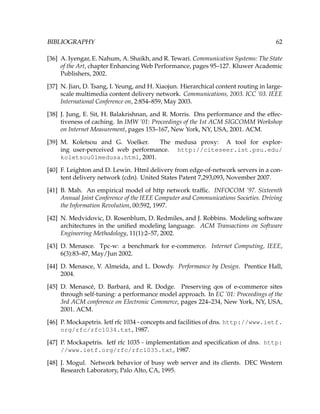 BIBLIOGRAPHY 62
[36] A. Iyengar, E. Nahum, A. Shaikh, and R. Tewari. Communication Systems: The State
of the Art, chapter Enhancing Web Performance, pages 95–127. Kluwer Academic
Publishers, 2002.
[37] N. Jian, D. Tsang, I. Yeung, and H. Xiaojun. Hierarchical content routing in large-
scale multimedia content delivery network. Communications, 2003. ICC ’03. IEEE
International Conference on, 2:854–859, May 2003.
[38] J. Jung, E. Sit, H. Balakrishnan, and R. Morris. Dns performance and the effec-
tiveness of caching. In IMW ’01: Proceedings of the 1st ACM SIGCOMM Workshop
on Internet Measurement, pages 153–167, New York, NY, USA, 2001. ACM.
[39] M. Koletsou and G. Voelker. The medusa proxy: A tool for explor-
ing user-perceived web performance. http://citeseer.ist.psu.edu/
koletsou01medusa.html, 2001.
[40] F. Leighton and D. Lewin. Html delivery from edge-of-network servers in a con-
tent delivery network (cdn). United States Patent 7,293,093, November 2007.
[41] B. Mah. An empirical model of http network trafﬁc. INFOCOM ’97. Sixteenth
Annual Joint Conference of the IEEE Computer and Communications Societies. Driving
the Information Revolution, 00:592, 1997.
[42] N. Medvidovic, D. Rosenblum, D. Redmiles, and J. Robbins. Modeling software
architectures in the uniﬁed modeling language. ACM Transactions on Software
Engineering Methodology, 11(1):2–57, 2002.
[43] D. Menasce. Tpc-w: a benchmark for e-commerce. Internet Computing, IEEE,
6(3):83–87, May/Jun 2002.
[44] D. Menasce, V. Almeida, and L. Dowdy. Performance by Design. Prentice Hall,
2004.
[45] D. Menasc´e, D. Barbar´a, and R. Dodge. Preserving qos of e-commerce sites
through self-tuning: a performance model approach. In EC ’01: Proceedings of the
3rd ACM conference on Electronic Commerce, pages 224–234, New York, NY, USA,
2001. ACM.
[46] P. Mockapetris. Ietf rfc 1034 - concepts and facilities of dns. http://www.ietf.
org/rfc/rfc1034.txt, 1987.
[47] P. Mockapetris. Ietf rfc 1035 - implementation and speciﬁcation of dns. http:
//www.ietf.org/rfc/rfc1035.txt, 1987.
[48] J. Mogul. Network behavior of busy web server and its clients. DEC Western
Research Laboratory, Palo Alto, CA, 1995.
 