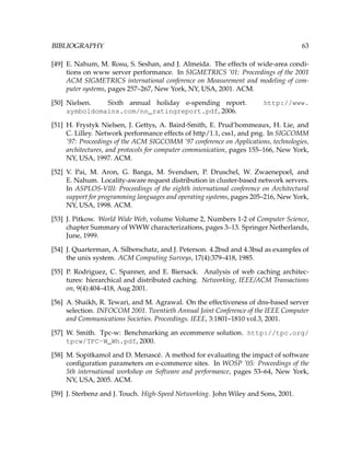 BIBLIOGRAPHY 63
[49] E. Nahum, M. Rosu, S. Seshan, and J. Almeida. The effects of wide-area condi-
tions on www server performance. In SIGMETRICS ’01: Proceedings of the 2001
ACM SIGMETRICS international conference on Measurement and modeling of com-
puter systems, pages 257–267, New York, NY, USA, 2001. ACM.
[50] Nielsen. Sixth annual holiday e-spending report. http://www.
symboldomains.com/nn_ratingreport.pdf, 2006.
[51] H. Frystyk Nielsen, J. Gettys, A. Baird-Smith, E. Prud’hommeaux, H. Lie, and
C. Lilley. Network performance effects of http/1.1, css1, and png. In SIGCOMM
’97: Proceedings of the ACM SIGCOMM ’97 conference on Applications, technologies,
architectures, and protocols for computer communication, pages 155–166, New York,
NY, USA, 1997. ACM.
[52] V. Pai, M. Aron, G. Banga, M. Svendsen, P. Druschel, W. Zwaenepoel, and
E. Nahum. Locality-aware request distribution in cluster-based network servers.
In ASPLOS-VIII: Proceedings of the eighth international conference on Architectural
support for programming languages and operating systems, pages 205–216, New York,
NY, USA, 1998. ACM.
[53] J. Pitkow. World Wide Web, volume Volume 2, Numbers 1-2 of Computer Science,
chapter Summary of WWW characterizations, pages 3–13. Springer Netherlands,
June, 1999.
[54] J. Quarterman, A. Silberschatz, and J. Peterson. 4.2bsd and 4.3bsd as examples of
the unix system. ACM Computing Surveys, 17(4):379–418, 1985.
[55] P. Rodriguez, C. Spanner, and E. Biersack. Analysis of web caching architec-
tures: hierarchical and distributed caching. Networking, IEEE/ACM Transactions
on, 9(4):404–418, Aug 2001.
[56] A. Shaikh, R. Tewari, and M. Agrawal. On the effectiveness of dns-based server
selection. INFOCOM 2001. Twentieth Annual Joint Conference of the IEEE Computer
and Communications Societies. Proceedings. IEEE, 3:1801–1810 vol.3, 2001.
[57] W. Smith. Tpc-w: Benchmarking an ecommerce solution. http://tpc.org/
tpcw/TPC-W_Wh.pdf, 2000.
[58] M. Sopitkamol and D. Menasc´e. A method for evaluating the impact of software
conﬁguration parameters on e-commerce sites. In WOSP ’05: Proceedings of the
5th international workshop on Software and performance, pages 53–64, New York,
NY, USA, 2005. ACM.
[59] J. Sterbenz and J. Touch. High-Speed Networking. John Wiley and Sons, 2001.
 