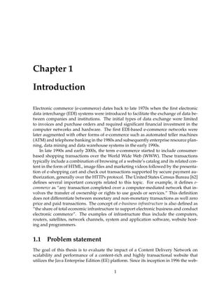 Chapter 1
Introduction
Electronic commerce (e-commerce) dates back to late 1970s when the ﬁrst electronic
data interchange (EDI) systems were introduced to facilitate the exchange of data be-
tween companies and institutions. The initial types of data exchange were limited
to invoices and purchase orders and required signiﬁcant ﬁnancial investment in the
computer networks and hardware. The ﬁrst EDI-based e-commerce networks were
later augmented with other forms of e-commerce such as automated teller machines
(ATM) and telephone banking in the 1980s and subsequently enterprise resource plan-
ning, data mining and data warehouse systems in the early 1990s.
In late 1990s and early 2000s, the term e-commerce started to include consumer-
based shopping transactions over the World Wide Web (WWW). These transactions
typically include a combination of browsing of a website’s catalog and its related con-
tent in the form of HTML, image ﬁles and marketing videos followed by the presenta-
tion of e-shopping cart and check out transactions supported by secure payment au-
thorization, generally over the HTTPs protocol. The United States Census Bureau [62]
deﬁnes several important concepts related to this topic. For example, it deﬁnes e-
commerce as “any transaction completed over a computer-mediated network that in-
volves the transfer of ownership or rights to use goods or services.” This deﬁnition
does not differentiate between monetary and non-monetary transactions as well zero
price and paid transactions. The concept of e-business infrastructure is also deﬁned as
“the share of total economic infrastructure to support electronic business and conduct
electronic commerce”. The examples of infrastructure thus include the computers,
routers, satellites, network channels, system and application software, website host-
ing and programmers.
1.1 Problem statement
The goal of this thesis is to evaluate the impact of a Content Delivery Network on
scalability and performance of a content-rich and highly transactional website that
utilizes the Java Enterprise Edition (EE) platform. Since its inception in 1996 the web-
1
 