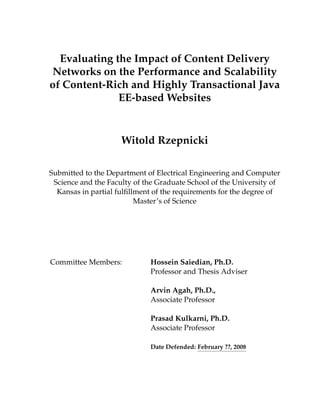Evaluating the Impact of Content Delivery
Networks on the Performance and Scalability
of Content-Rich and Highly Transactional Java
EE-based Websites
Witold Rzepnicki
Submitted to the Department of Electrical Engineering and Computer
Science and the Faculty of the Graduate School of the University of
Kansas in partial fulﬁllment of the requirements for the degree of
Master’s of Science
Committee Members: Hossein Saiedian, Ph.D.
Professor and Thesis Adviser
Arvin Agah, Ph.D.,
Associate Professor
Prasad Kulkarni, Ph.D.
Associate Professor
Date Defended: February ??, 2008
 