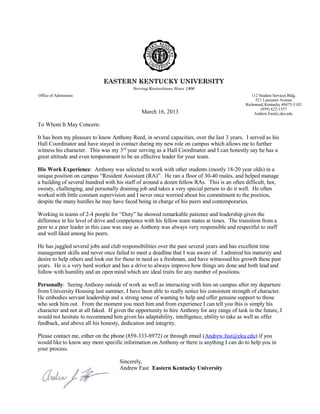March 16, 2013
To Whom It May Concern:
It has been my pleasure to know Anthony Reed, in several capacities, over the last 3 years. I served as his
Hall Coordinator and have stayed in contact during my new role on campus which allows me to further
witness his character. This was my 3rd
year serving as a Hall Coordinator and I can honestly say he has a
great attitude and even temperament to be an effective leader for your team.
His Work Experience: Anthony was selected to work with other students (mostly 18-20 year olds) in a
unique position on campus “Resident Assistant (RA)”. He ran a floor of 30-40 males, and helped manage
a building of several hundred with his staff of around a dozen fellow RAs. This is an often difficult, hot,
sweaty, challenging, and personally draining job and takes a very special person to do it well. He often
worked with little constant supervision and I never once worried about his commitment to the position,
despite the many hurdles he may have faced being in charge of his peers and contemporaries.
Working in teams of 2-4 people for “Duty” he showed remarkable patience and leadership given the
difference in his level of drive and competence with his fellow team mates at times. The transition from a
peer to a peer leader in this case was easy as Anthony was always very responsible and respectful to staff
and well liked among his peers.
He has juggled several jobs and club responsibilities over the past several years and has excellent time
management skills and never once failed to meet a deadline that I was aware of. I admired his maturity and
desire to help others and look out for those in need as a freshman, and have witnessed his growth these past
years. He is a very hard worker and has a drive to always improve how things are done and both lead and
follow with humility and an open mind which are ideal traits for any number of positions.
Personally: Seeing Anthony outside of work as well as interacting with him on campus after my departure
from University Housing last summer, I have been able to really notice his consistent strength of character.
He embodies servant leadership and a strong sense of wanting to help and offer genuine support to those
who seek him out. From the moment you meet him and from experience I can tell you this is simply his
character and not at all faked. If given the opportunity to hire Anthony for any range of task in the future, I
would not hesitate to recommend him given his adaptability, intelligence, ability to take as well as offer
feedback, and above all his honesty, dedication and integrity.
Please contact me, either on the phone (859-333-8972) or through email (Andrew.fast@eku.edu) if you
would like to know any more specific information on Anthony or there is anything I can do to help you in
your process.
Sincerely,
Andrew Fast Eastern Kentucky University
EASTERN KENTUCKY UNIVERSITY
Serving Kentuckians Since 1906
Office of Admissions 112 Student Services Bldg.
521 Lancaster Avenue
Richmond, Kentucky 40475-3102
(859) 622-1557
Andrew.Fast@.eku.edu
 