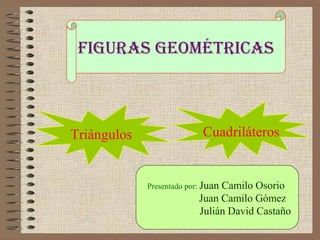 Figuras geométricas 
Triángulos Cuadriláteros 
Presentado por: Juan Camilo Osorio 
Juan Camilo Gómez 
Julián David Castaño 
 