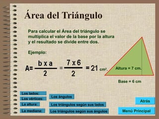 Área del Triángulo
Para calcular el Área del triángulo se
multiplica el valor de la base por la altura
y el resultado se divide entre dos.
Ejemplo:
Base = 6 cm
Altura = 7 cm.cm2
.
Los triángulos según sus lados
Los triángulos según sus ángulos
Los ángulos
Los vértices:
Los lados:
La altura:
La mediana: Menú Principal
Atrás
 