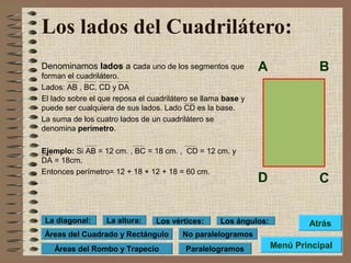 Los lados del Cuadrilátero:
Denominamos lados a cada uno de los segmentos que
forman el cuadrilátero.
Lados: AB , BC, CD y DA
El lado sobre el que reposa el cuadrilátero se llama base y
puede ser cualquiera de sus lados. Lado CD es la base.
La suma de los cuatro lados de un cuadrilátero se
denomina perímetro.
Ejemplo: Si AB = 12 cm. , BC = 18 cm. , CD = 12 cm. y
DA = 18cm.
Entonces perímetro= 12 + 18 + 12 + 18 = 60 cm.
A B
D C
Menú Principal
Atrás
Paralelogramos
No paralelogramosÁreas del Cuadrado y Rectángulo
Los vértices: Los ángulos:La altura:La diagonal:
Áreas del Rombo y Trapecio
 