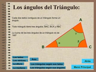 Los ángulos del Triángulo:
Cada dos lados contiguos de un triángulo forma un
ángulo.
Todo triángulo tiene tres ángulos. BAC, BCA y ABC
La suma de los tres ángulos de un triángulo es de
180º
Los triángulos según sus lados
Los triángulos según sus ángulos
Área
Los vértices:
Los lados:
La altura:
La mediana:
A
B C
α
β
γ
Menú Principal
Atrás
 