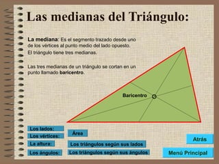 Las medianas del Triángulo:
La mediana: Es el segmento trazado desde uno
de los vértices al punto medio del lado opuesto.
El triángulo tiene tres medianas.
Las tres medianas de un triángulo se cortan en un
punto llamado baricentro.
Baricentro
Los triángulos según sus lados
Los triángulos según sus ángulos
Área
Los vértices:
Los lados:
La altura:
Los ángulos: Menú Principal
Atrás
 