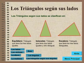 Los Triángulos según sus lados
Los Triángulos según sus lados se clasifican en:
Equilátero: Triángulo
que tiene los tres lados
iguales.
Isósceles: Triángulo
que tiene dos lados
iguales y otro desigual.
Escaleno: Triángulo
que tiene los tres lados
desiguales.
Los ángulos
Los triángulos según sus ángulos
Área
Los vértices:
Los lados:
La altura:
La mediana: Menú Principal
Atrás
 
