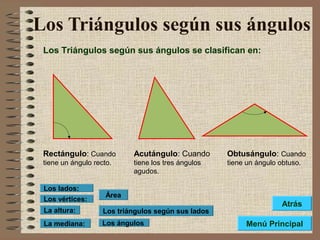 Los Triángulos según sus ángulos
Los Triángulos según sus ángulos se clasifican en:
Rectángulo: Cuando
tiene un ángulo recto.
Acutángulo: Cuando
tiene los tres ángulos
agudos.
Obtusángulo: Cuando
tiene un ángulo obtuso.
Los triángulos según sus lados
Los ángulos
Área
Los vértices:
Los lados:
La altura:
La mediana: Menú Principal
Atrás
 