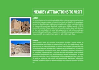 NEARBY ATTRACTIONSTOVISIT
AJLOUN
ThemarvelsofnatureandthegeniusofmedievalArabmilitaryarchitecturehavegivennorthernJordan
two of the most important ecological and historical attractions in the Middle East: the sprawling pine
forests of the Ajloun-Dibeen area, and the towering Ayyubid castle at Ajloun, which helped to defeat
the Crusaders eight centuries ago. Ajloun Castle was built by one of Saladin’s generals in 1184 AD
to control the iron mines of Ajloun, and to deter the Franks from invading. Ajloun Castle dominated
the three main routes leading to the Jordan Valley and protected the trade and commercial routes
between Jordan and Syria. It became an important link in the defensive chain against the Crusaders,
who unsuccessfully spent decades trying to capture the castle and the nearby village.
Amman
Amman is Jordan’s capital, and a fascinating city of contrasts, situated on a hilly area between the
desertandthefertileJordanValley.Inthecommercialheartofthecity,ultra-modernbuildings,hotels,
smartrestaurants,artgalleriesandboutiquesrubshoulderscomfortablywithtraditionalcoffeeshops
andtinyartisanworkshops.Everywherethereisevidenceofthecity’smucholderpast.Duetothecity’s
modern-day prosperity and temperate climate, almost half of Jordan’s population is concentrated in
the Amman area. The downtown area is much older and more traditional with smaller businesses
producing and selling everything from fabulous jewellery to everyday household items. The Roman
citadelandamphitheaterisworthavisitandtherearemuseumsholdingartifactsfoundinthesesites.
The people of Amman are multi-cultural, multi-denominational, well-educated and extremely
hospitable.Theywelcomevisitorsandtakeprideinshowingthemaroundtheirfascinatingandvibrant
city.
 