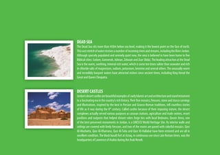 DEAD SEA
The Dead Sea sits more than 450m below sea level, making it the lowest point on the face of earth.
Thisvaststretchofwaterreceivesanumberofincomingriversandstreams,includingtheRiverJordan.
Although sparsely populated and serenely quiet now, the area is believed to have been home to five
Biblical cities: Sodom, Gomorrah, Adman, Zebouin and Zoar (Bela).The leading attraction at the Dead
Sea is the warm, soothing, mineral-rich water, which is some ten times saltier than seawater and rich
in chloride salts of magnesium, sodium, potassium, bromine and several others.The unusually warm
and incredibly buoyant waters have attracted visitors since ancient times, including King Herod the
Great and Queen Cleopatra.
DESERT CASTLES
Jordan’sdesertcastlesarebeautifulexamplesof earlyIslamicartandarchitectureandstandtestament
to a fascinating era in the country’s rich history.Their fine mosaics, frescoes, stone and stucco carvings
and illustrations, inspired by the best in Persian and Graeco-Roman traditions, tell countless stories
of life as it was during the 8th
century. Called castles because of their imposing stature, the desert
complexes actually served various purposes as caravan stations, agriculture and trade centres, resort
pavilions and outposts that helped distant rulers forge ties with local Bedouins. Quseir Amra, one
of the best-preserved monuments in Jordan, is a UNESCO World Heritage Site. Its interior walls and
ceilings are covered with lively frescoes, and two of the rooms are paved with colorful mosaics. Qasr
Al-Mushatta, Qasr Al-Kharrana, Qasr Al-Tuba and Qasr Al-Hallabat have been restored and are all in
excellent condition.The black basalt fort at Azraq, in continuous use since Late Roman times, was the
headquarters of Lawrence of Arabia during the Arab Revolt.
 