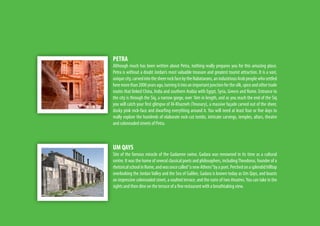 PETRA
Although much has been written about Petra, nothing really prepares you for this amazing place.
Petra is without a doubt Jordan’s most valuable treasure and greatest tourist attraction. It is a vast,
uniquecity,carvedintothesheerrockfacebytheNabataeans,anindustriousArabpeoplewhosettled
heremorethan2000yearsago,turningitintoanimportantjunctionforthesilk,spiceandothertrade
routes that linked China, India and southern Arabia with Egypt, Syria, Greece and Rome. Entrance to
the city is through the Siq, a narrow gorge, over 1km in length, and as you reach the end of the Siq
you will catch your first glimpse of Al-Khazneh (Treasury), a massive façade carved out of the sheer,
dusky pink rock-face and dwarfing everything around it. You will need at least four or five days to
really explore the hundreds of elaborate rock-cut tombs, intricate carvings, temples, altars, theatre
and colonnaded streets of Petra.
UM QAYS
Site of the famous miracle of the Gadarene swine, Gadara was renowned in its time as a cultural
centre. It was the home of several classical poets and philosophers, includingTheodorus, founder of a
rhetoricalschoolinRome,andwasoncecalled“anewAthens”byapoet.Perchedonasplendidhilltop
overlooking the Jordan Valley and the Sea of Galilee, Gadara is known today as Um Qays, and boasts
an impressive colonnaded street, a vaulted terrace, and the ruins of two theatres.You can take in the
sights and then dine on the terrace of a fine restaurant with a breathtaking view.
 