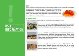 FOOD
Food is a cornerstone of Jordanian society, whether you are having mansaf with the Bedouins, or exploring the souqs with their
aromas of cardamom, cumin and za’atar. Popular desserts include knafeh and baklava pastries
in a myriad of forms. If you bump into a Bedouin in the remotest corner of Wadi Rum, you
will doubtless receive an invite to his tent to eat and drink sweet tea with sage or mint. Make
sure not to leave Jordan without trying a few local dishes, such as mansaf, magloubeh, falafel,
shawerma , assortments of mezza’s and knafeh.
ACCOMMODATION
PlentyofaccommodationisavailableinJordan,from5-starhotelsonthecoasttocampsitesinthedesert.
Ajloun Forest Cabins:These cabins occupy a large grassy clearing, enclosed by oak, pistachio and
strawberry trees and offer beautiful views of the reserve and as far as Jebel Sheikh in Lebanon.
There are 5 newly built cabins with private facilities and small terraces open all year round.
Azraq Lodge: A 1940s British military field hospital was renovated into this lodge in the eastern
desert and a short distance away from the Azraq and Shaumari reserves. There are 16 fully
equipped rooms overlooking the vast mud and sand flats of the Azraq Basin. The kitchen and
restaurant are under the management of a local family, providing a variety of Chechen food and
delights.The Azraq Lodge is open all year.
Dana Guesthouse: Perched on the edge of Wadi Dana, this beautifully styled building offers
breathtaking views of the reserve, comfortable rooms, traditional Arabic food, and friendly
service. It contains nine bedrooms, most with private terraces, as well as facilities for courses and
conferences.The guesthouse is open all year round.
USEFUL
INFORMATION
 