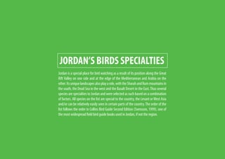 JORDAN’S BIRDS SPECIALTIES
Jordan is a special place for bird watching as a result of its position along the Great
Rift Valley on one side and at the edge of the Mediterranean and Arabia on the
other.Itsuniquelandscapesalsoplayarole,withtheSharahandRummountainsin
the south, the Dead Sea in the west and the Basalt Desert in the East.Thus several
species are specialties to Jordan and were selected as such based on a combination
of factors. All species on the list are special to the country, the Levant or West Asia
and/or can be relatively easily seen in certain parts of the country.The order of the
list follows the order in Collins Bird Guide Second Edition (Svensson, 1999), one of
the most widespread field bird guide books used in Jordan, if not the region.
 