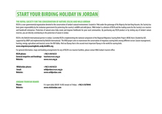 STARTYOUR BIRDING HOLIDAY IN JORDAN
THE ROYAL SOCIETY FORTHE CONSERVATION OF NATURE (RSCN) ANDWILD JORDAN
RSCNisanon-governmentalorganizationdevotedtotheconservationofJordan’snaturalenvironment.Createdin1966underthepatronageofHisMajestythelateKingHussein,theSocietyhas
been given responsibility by the Jordanian government for protecting the country’s wildlife and wild places.‘Wild Jordan’is a division of RSCN and the trading name for the Society’s eco-tourism
and handicraft enterprises. Protection of natural areas help create and improve livelihoods for poor rural communities. By purchasing any RSCN product or by visiting any of Jordan’s nature
reserves, you are directly contributing to the protection of nature in Jordan.
RSCN is the BirdLife International partner in Jordan. Currently RSCN is implementing the national component of the Regional Migratory Soaring Birds Project (MSB) that is funded by GEF,
supported by UNDP and implemented by BirdLife International. The MSB project aims to mainstream the conservation of migratory soaring birds among different sectors (waste management,
hunting, energy, agriculture and tourism) across the RiftValley -Red sea flyway that is the second most important flyway in the world for soaring birds.
www.migratorysoaringbirds.undp.birdlife.org
For general information, maps and booking arrangements for any of RSCN’s eco-tourism facilities, please contactWild Jordan’s tourism office.
RSCN phone: 			 +962 6 4616523
General enquiries and bookings:	 tourism@rscn.org.jo
Website:			www.rscn.org.jo
WildJordan phone:		 +962 6 4616523
Email:				wildjordan@rscn.org.jo
Website: 			www.wildjordan.com
JORDANTOURISM BOARD
Phone: 				It is open daily (08:00-16:00) except on Fridays. +962 6 5678444
Website: 			www.visitJordan.com
 