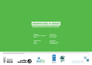 RSCN phone: +962 6 4616523
General enquiries and bookings: tourism@rscn.org.jo
Website: www.rscn.org.jo
WildJordan phone: +962 6 4616523
Email: wildjordan@rscn.org.jo
Website: www.wildjordan.com
BIRDWATCHING IN JORDAN
WHERE BIRDS FROMTHREE CONTINENTS CONVERGE
We would like to recognize the many partners who have contributed to the project outlined in this publication, the United Nations Development Programme (www.undp.org) and the Global Environment Facility (www.thegef.org) along with Jordan Tourism Board, The Royal Society for The Conservation of Nature and
BirdLife International for their support and financial contribution to this project.
 