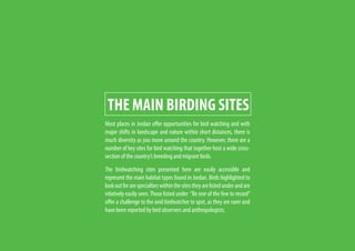 THE MAIN BIRDING SITES
Most places in Jordan offer opportunities for bird watching and with
major shifts in landscape and nature within short distances, there is
much diversity as you move around the country. However, there are a
number of key sites for bird watching that together host a wide cross-
section of the country’s breeding and migrant birds.
The birdwatching sites presented here are easily accessible and
represent the main habitat types found in Jordan. Birds highlighted to
lookoutforarespecialtieswithinthesitestheyarelistedunderandare
relatively easily seen.Those listed under “Be one of the few to record”
offer a challenge to the avid birdwatcher to spot, as they are rarer and
have been reported by bird observers and anthropologists.
 