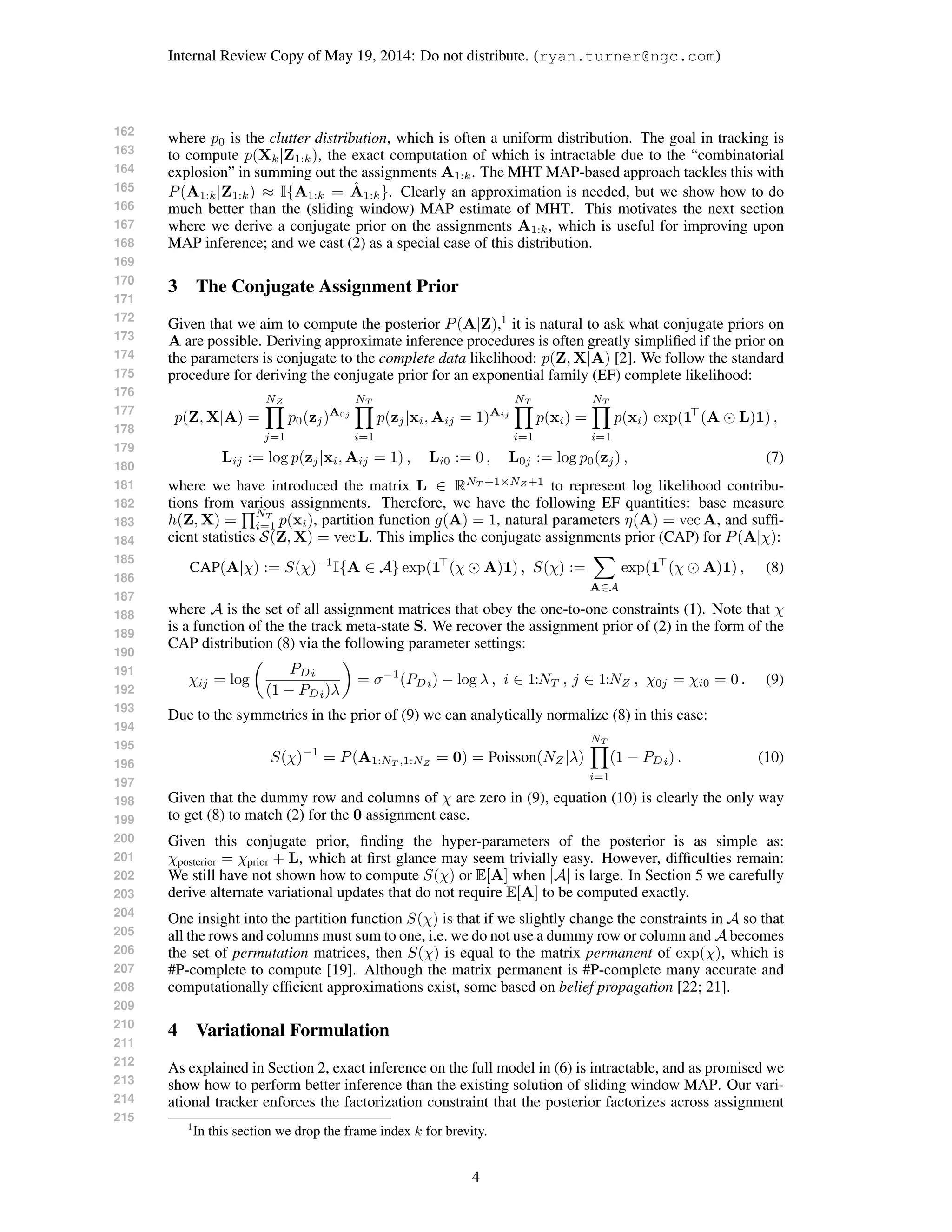 162
163
164
165
166
167
168
169
170
171
172
173
174
175
176
177
178
179
180
181
182
183
184
185
186
187
188
189
190
191
192
193
194
195
196
197
198
199
200
201
202
203
204
205
206
207
208
209
210
211
212
213
214
215
Internal Review Copy of May 19, 2014: Do not distribute. (ryan.turner@ngc.com)
where p0 is the clutter distribution, which is often a uniform distribution. The goal in tracking is
to compute p(Xk|Z1:k), the exact computation of which is intractable due to the “combinatorial
explosion” in summing out the assignments A1:k. The MHT MAP-based approach tackles this with
P(A1:k|Z1:k) ≈ I{A1:k = ˆA1:k}. Clearly an approximation is needed, but we show how to do
much better than the (sliding window) MAP estimate of MHT. This motivates the next section
where we derive a conjugate prior on the assignments A1:k, which is useful for improving upon
MAP inference; and we cast (2) as a special case of this distribution.
3 The Conjugate Assignment Prior
Given that we aim to compute the posterior P(A|Z),1
it is natural to ask what conjugate priors on
A are possible. Deriving approximate inference procedures is often greatly simpliﬁed if the prior on
the parameters is conjugate to the complete data likelihood: p(Z, X|A) [2]. We follow the standard
procedure for deriving the conjugate prior for an exponential family (EF) complete likelihood:
p(Z, X|A) =
NZ
j=1
p0(zj)A0j
NT
i=1
p(zj|xi, Aij = 1)Aij
NT
i=1
p(xi) =
NT
i=1
p(xi) exp(1 (A L)1) ,
Lij := log p(zj|xi, Aij = 1) , Li0 := 0 , L0j := log p0(zj) , (7)
where we have introduced the matrix L ∈ RNT +1×NZ +1
to represent log likelihood contribu-
tions from various assignments. Therefore, we have the following EF quantities: base measure
h(Z, X) =
NT
i=1 p(xi), partition function g(A) = 1, natural parameters η(A) = vec A, and sufﬁ-
cient statistics S(Z, X) = vec L. This implies the conjugate assignments prior (CAP) for P(A|χ):
CAP(A|χ) := S(χ)−1
I{A ∈ A} exp(1 (χ A)1) , S(χ) :=
A∈A
exp(1 (χ A)1) , (8)
where A is the set of all assignment matrices that obey the one-to-one constraints (1). Note that χ
is a function of the the track meta-state S. We recover the assignment prior of (2) in the form of the
CAP distribution (8) via the following parameter settings:
χij = log
PDi
(1 − PDi)λ
= σ−1
(PDi) − log λ , i ∈ 1:NT , j ∈ 1:NZ , χ0j = χi0 = 0 . (9)
Due to the symmetries in the prior of (9) we can analytically normalize (8) in this case:
S(χ)−1
= P(A1:NT ,1:NZ
= 0) = Poisson(NZ|λ)
NT
i=1
(1 − PDi) . (10)
Given that the dummy row and columns of χ are zero in (9), equation (10) is clearly the only way
to get (8) to match (2) for the 0 assignment case.
Given this conjugate prior, ﬁnding the hyper-parameters of the posterior is as simple as:
χposterior = χprior + L, which at ﬁrst glance may seem trivially easy. However, difﬁculties remain:
We still have not shown how to compute S(χ) or E[A] when |A| is large. In Section 5 we carefully
derive alternate variational updates that do not require E[A] to be computed exactly.
One insight into the partition function S(χ) is that if we slightly change the constraints in A so that
all the rows and columns must sum to one, i.e. we do not use a dummy row or column and A becomes
the set of permutation matrices, then S(χ) is equal to the matrix permanent of exp(χ), which is
#P-complete to compute [19]. Although the matrix permanent is #P-complete many accurate and
computationally efﬁcient approximations exist, some based on belief propagation [22; 21].
4 Variational Formulation
As explained in Section 2, exact inference on the full model in (6) is intractable, and as promised we
show how to perform better inference than the existing solution of sliding window MAP. Our vari-
ational tracker enforces the factorization constraint that the posterior factorizes across assignment
1
In this section we drop the frame index k for brevity.
4
 
