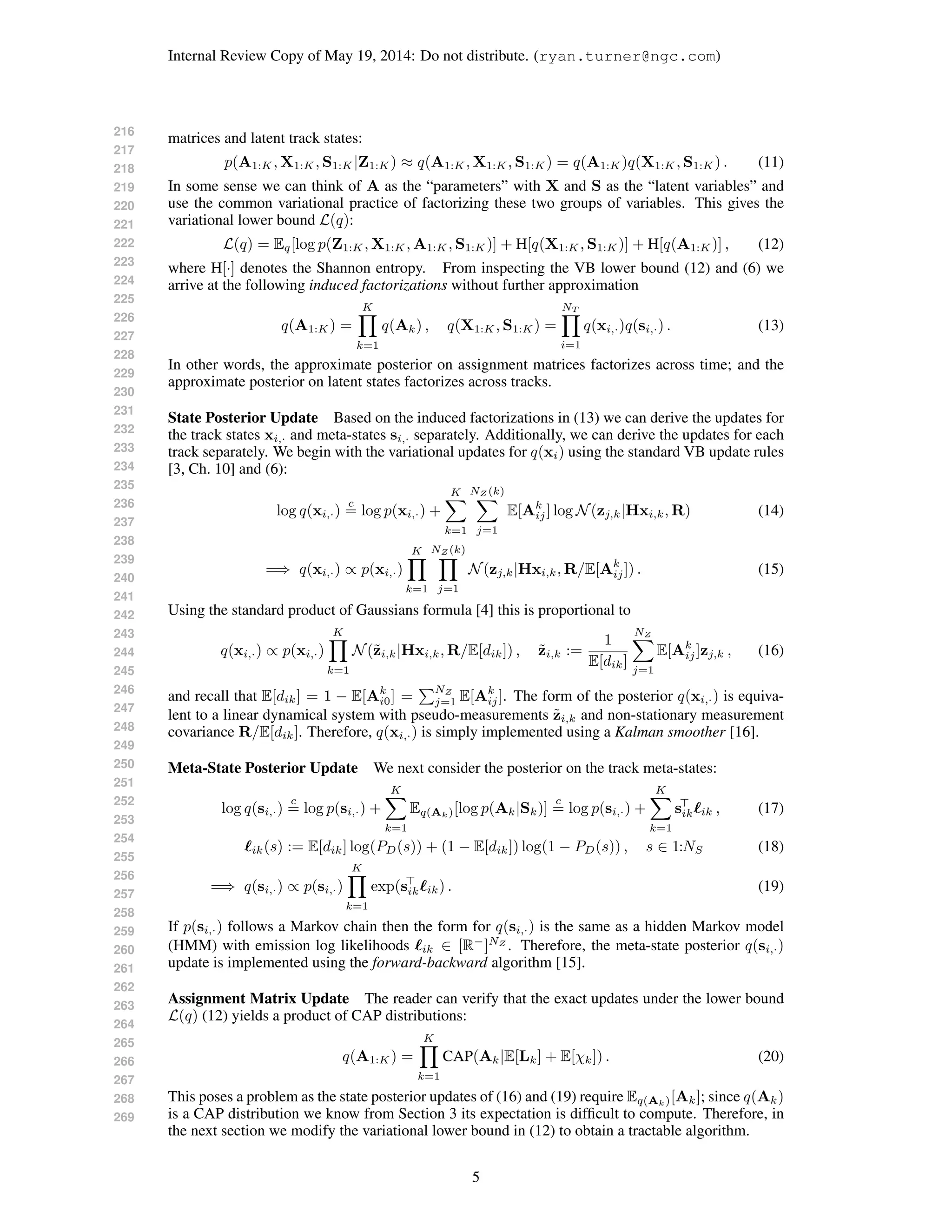 216
217
218
219
220
221
222
223
224
225
226
227
228
229
230
231
232
233
234
235
236
237
238
239
240
241
242
243
244
245
246
247
248
249
250
251
252
253
254
255
256
257
258
259
260
261
262
263
264
265
266
267
268
269
Internal Review Copy of May 19, 2014: Do not distribute. (ryan.turner@ngc.com)
matrices and latent track states:
p(A1:K, X1:K, S1:K|Z1:K) ≈ q(A1:K, X1:K, S1:K) = q(A1:K)q(X1:K, S1:K) . (11)
In some sense we can think of A as the “parameters” with X and S as the “latent variables” and
use the common variational practice of factorizing these two groups of variables. This gives the
variational lower bound L(q):
L(q) = Eq[log p(Z1:K, X1:K, A1:K, S1:K)] + H[q(X1:K, S1:K)] + H[q(A1:K)] , (12)
where H[·] denotes the Shannon entropy. From inspecting the VB lower bound (12) and (6) we
arrive at the following induced factorizations without further approximation
q(A1:K) =
K
k=1
q(Ak) , q(X1:K, S1:K) =
NT
i=1
q(xi,·)q(si,·) . (13)
In other words, the approximate posterior on assignment matrices factorizes across time; and the
approximate posterior on latent states factorizes across tracks.
State Posterior Update Based on the induced factorizations in (13) we can derive the updates for
the track states xi,· and meta-states si,· separately. Additionally, we can derive the updates for each
track separately. We begin with the variational updates for q(xi) using the standard VB update rules
[3, Ch. 10] and (6):
log q(xi,·)
c
= log p(xi,·) +
K
k=1
NZ (k)
j=1
E[Ak
ij] log N(zj,k|Hxi,k, R) (14)
=⇒ q(xi,·) ∝ p(xi,·)
K
k=1
NZ (k)
j=1
N(zj,k|Hxi,k, R/E[Ak
ij]) . (15)
Using the standard product of Gaussians formula [4] this is proportional to
q(xi,·) ∝ p(xi,·)
K
k=1
N(˜zi,k|Hxi,k, R/E[dik]) , ˜zi,k :=
1
E[dik]
NZ
j=1
E[Ak
ij]zj,k , (16)
and recall that E[dik] = 1 − E[Ak
i0] =
NZ
j=1 E[Ak
ij]. The form of the posterior q(xi,·) is equiva-
lent to a linear dynamical system with pseudo-measurements ˜zi,k and non-stationary measurement
covariance R/E[dik]. Therefore, q(xi,·) is simply implemented using a Kalman smoother [16].
Meta-State Posterior Update We next consider the posterior on the track meta-states:
log q(si,·)
c
= log p(si,·) +
K
k=1
Eq(Ak)[log p(Ak|Sk)]
c
= log p(si,·) +
K
k=1
sik ik , (17)
ik(s) := E[dik] log(PD(s)) + (1 − E[dik]) log(1 − PD(s)) , s ∈ 1:NS (18)
=⇒ q(si,·) ∝ p(si,·)
K
k=1
exp(sik ik) . (19)
If p(si,·) follows a Markov chain then the form for q(si,·) is the same as a hidden Markov model
(HMM) with emission log likelihoods ik ∈ [R−
]NZ
. Therefore, the meta-state posterior q(si,·)
update is implemented using the forward-backward algorithm [15].
Assignment Matrix Update The reader can verify that the exact updates under the lower bound
L(q) (12) yields a product of CAP distributions:
q(A1:K) =
K
k=1
CAP(Ak|E[Lk] + E[χk]) . (20)
This poses a problem as the state posterior updates of (16) and (19) require Eq(Ak)[Ak]; since q(Ak)
is a CAP distribution we know from Section 3 its expectation is difﬁcult to compute. Therefore, in
the next section we modify the variational lower bound in (12) to obtain a tractable algorithm.
5
 