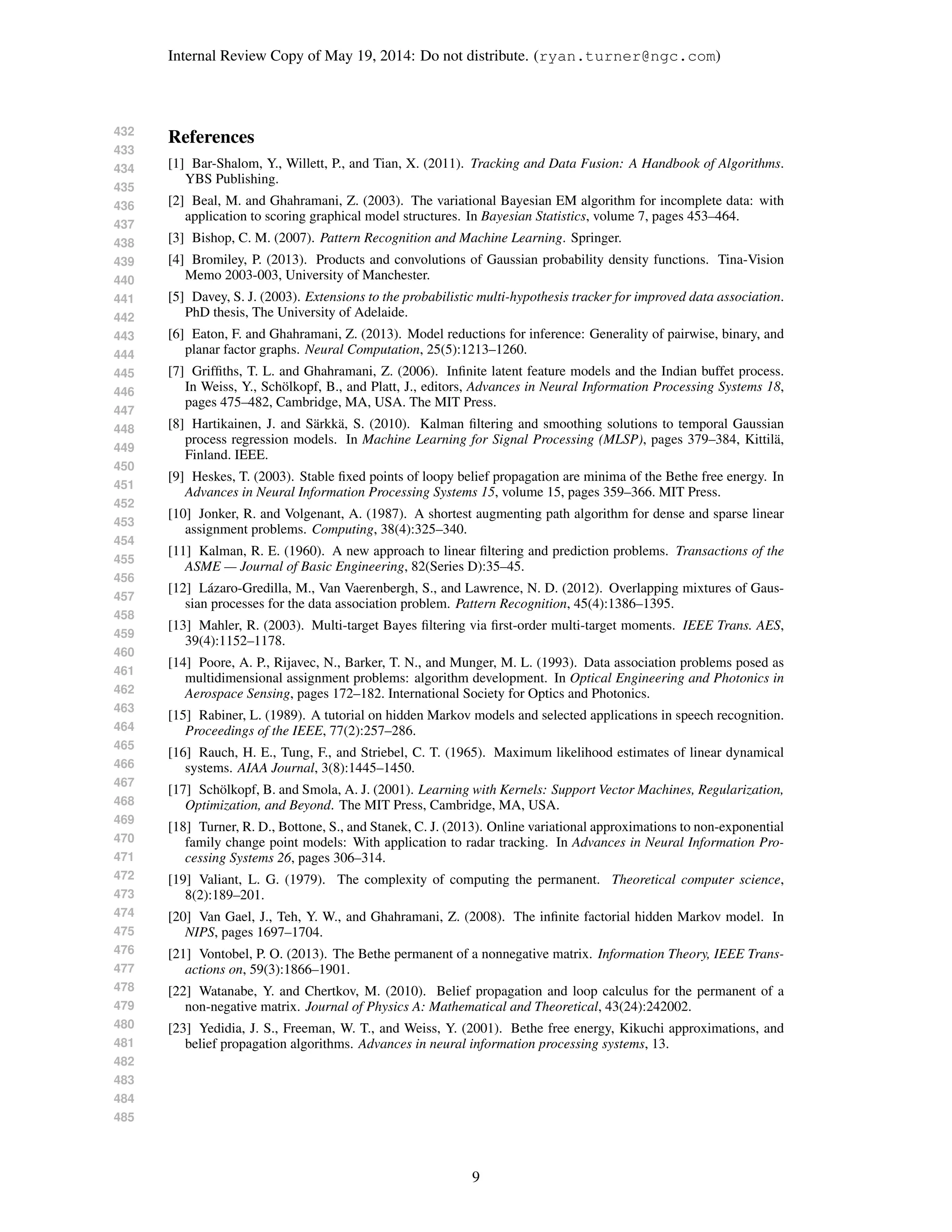 432
433
434
435
436
437
438
439
440
441
442
443
444
445
446
447
448
449
450
451
452
453
454
455
456
457
458
459
460
461
462
463
464
465
466
467
468
469
470
471
472
473
474
475
476
477
478
479
480
481
482
483
484
485
Internal Review Copy of May 19, 2014: Do not distribute. (ryan.turner@ngc.com)
References
[1] Bar-Shalom, Y., Willett, P., and Tian, X. (2011). Tracking and Data Fusion: A Handbook of Algorithms.
YBS Publishing.
[2] Beal, M. and Ghahramani, Z. (2003). The variational Bayesian EM algorithm for incomplete data: with
application to scoring graphical model structures. In Bayesian Statistics, volume 7, pages 453–464.
[3] Bishop, C. M. (2007). Pattern Recognition and Machine Learning. Springer.
[4] Bromiley, P. (2013). Products and convolutions of Gaussian probability density functions. Tina-Vision
Memo 2003-003, University of Manchester.
[5] Davey, S. J. (2003). Extensions to the probabilistic multi-hypothesis tracker for improved data association.
PhD thesis, The University of Adelaide.
[6] Eaton, F. and Ghahramani, Z. (2013). Model reductions for inference: Generality of pairwise, binary, and
planar factor graphs. Neural Computation, 25(5):1213–1260.
[7] Grifﬁths, T. L. and Ghahramani, Z. (2006). Inﬁnite latent feature models and the Indian buffet process.
In Weiss, Y., Sch¨olkopf, B., and Platt, J., editors, Advances in Neural Information Processing Systems 18,
pages 475–482, Cambridge, MA, USA. The MIT Press.
[8] Hartikainen, J. and S¨arkk¨a, S. (2010). Kalman ﬁltering and smoothing solutions to temporal Gaussian
process regression models. In Machine Learning for Signal Processing (MLSP), pages 379–384, Kittil¨a,
Finland. IEEE.
[9] Heskes, T. (2003). Stable ﬁxed points of loopy belief propagation are minima of the Bethe free energy. In
Advances in Neural Information Processing Systems 15, volume 15, pages 359–366. MIT Press.
[10] Jonker, R. and Volgenant, A. (1987). A shortest augmenting path algorithm for dense and sparse linear
assignment problems. Computing, 38(4):325–340.
[11] Kalman, R. E. (1960). A new approach to linear ﬁltering and prediction problems. Transactions of the
ASME — Journal of Basic Engineering, 82(Series D):35–45.
[12] L´azaro-Gredilla, M., Van Vaerenbergh, S., and Lawrence, N. D. (2012). Overlapping mixtures of Gaus-
sian processes for the data association problem. Pattern Recognition, 45(4):1386–1395.
[13] Mahler, R. (2003). Multi-target Bayes ﬁltering via ﬁrst-order multi-target moments. IEEE Trans. AES,
39(4):1152–1178.
[14] Poore, A. P., Rijavec, N., Barker, T. N., and Munger, M. L. (1993). Data association problems posed as
multidimensional assignment problems: algorithm development. In Optical Engineering and Photonics in
Aerospace Sensing, pages 172–182. International Society for Optics and Photonics.
[15] Rabiner, L. (1989). A tutorial on hidden Markov models and selected applications in speech recognition.
Proceedings of the IEEE, 77(2):257–286.
[16] Rauch, H. E., Tung, F., and Striebel, C. T. (1965). Maximum likelihood estimates of linear dynamical
systems. AIAA Journal, 3(8):1445–1450.
[17] Sch¨olkopf, B. and Smola, A. J. (2001). Learning with Kernels: Support Vector Machines, Regularization,
Optimization, and Beyond. The MIT Press, Cambridge, MA, USA.
[18] Turner, R. D., Bottone, S., and Stanek, C. J. (2013). Online variational approximations to non-exponential
family change point models: With application to radar tracking. In Advances in Neural Information Pro-
cessing Systems 26, pages 306–314.
[19] Valiant, L. G. (1979). The complexity of computing the permanent. Theoretical computer science,
8(2):189–201.
[20] Van Gael, J., Teh, Y. W., and Ghahramani, Z. (2008). The inﬁnite factorial hidden Markov model. In
NIPS, pages 1697–1704.
[21] Vontobel, P. O. (2013). The Bethe permanent of a nonnegative matrix. Information Theory, IEEE Trans-
actions on, 59(3):1866–1901.
[22] Watanabe, Y. and Chertkov, M. (2010). Belief propagation and loop calculus for the permanent of a
non-negative matrix. Journal of Physics A: Mathematical and Theoretical, 43(24):242002.
[23] Yedidia, J. S., Freeman, W. T., and Weiss, Y. (2001). Bethe free energy, Kikuchi approximations, and
belief propagation algorithms. Advances in neural information processing systems, 13.
9
 