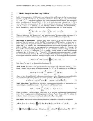 108
109
110
111
112
113
114
115
116
117
118
119
120
121
122
123
124
125
126
127
128
129
130
131
132
133
134
135
136
137
138
139
140
141
142
143
144
145
146
147
148
149
150
151
152
153
154
155
156
157
158
159
160
161
Internal Review Copy of May 19, 2014: Do not distribute. (ryan.turner@ngc.com)
2 Model Setup for the Tracking Problem
In this section we describe the full model used in the tracking problem and develop an unambiguous
notation. At each time step k ∈ N1, known as a frame, we observe NZ(k) ∈ N0 measurements,
Zk = {zj,k}
NZ (k)
j=1 , from both real targets and clutter (spurious measurements). The number of
clutter measurements is denoted Nc(k) ∈ N0. In the motivating radar example zj,k ∈ Z is a
vector of position measurements in R3
. In data association we estimate the assignment matrices
A ∈ {0, 1}NT +1×NZ +1
, where Aij = 1 if and only if track i is associated with measurement j.
Recall that each track is associated with at most one measurement, and vice versa, implying:
NT
i=0
Aij = 1 , j ∈ 1:NZ ,
NZ
j=0
Aij = 1 , i ∈ 1:NT . (1)
The zero indices are the “dummy row” and “dummy column” to represent the assignment of a
measurement to clutter and the assignment of a track to a missed detection, respectively.
Distribution on Assignments Although rarely stated explicitly in the literature a careful exam-
ination of the cost functions used in the MAP optimization in MHT yields a particular and in-
tuitive prior on the assignment matrices. The number of tracks NT is assumed known in ad-
vance and NZ is random. The corresponding generative process on assignment matrices is as
follows: 1) Start with a one-to-one mapping from measurements to tracks: A ← INT ×NT
. 2)
Each track is observed with probability PD ∈ [0, 1]NT
. Delete a column for every track not de-
tected: A ← A(·, d), di ∼ Bernoulli(PDi). 3) Sample a Poisson number of clutter measurements
(columns): A ←[A , 0NT ×Nc
], Nc ∼ Poisson(λ). 4) Use a random permutation vector π to make
the measurement order arbitrary: A ← A(·, π). 5) Append a dummy row and dummy column on A
to satisfy the summation constraints. This process gives rise to the following prior on assignments:
P(A|PD) = λNc
exp(−λ)/NZ!
NT
i=1
PD
di
i (1 − PDi)1−di
, (2)
Note that d, NZ, and Nc are deterministic functions of A.
Track Model We utilize a state-space formulation over K time steps. The latent states x1:K ∈ XK
follow a Markov process, while the measurements z1:K ∈ ZK
are iid conditional on the track state:
p(z1:K, x1:K) = p(x1)
K
k=2
p(xk|xk−1)
K
k=1
p(zk|xk) , (3)
where we have dropped the track and measurements indices i and j. Although more general models
are possible, throughout the paper we use a linear system (i.e. Kalman ﬁlter) formulation:
p(xk|xk−1) = N(xk|Fxk−1, Q) , p(zk|xk) = N(zk|Hxk, R) . (4)
Track Meta-States We address the motivating track management problem by augmenting track
states with a two-state Markov model with an “active” and “dormant” state:
P(s1:K) = P(s1)
K
k=2
P(sk|sk−1) , sk ∈ {0, 1}NS
, (5)
where sk follows a 1-of-N encoding. This allows us to, in effect, handle an unknown number of
tracks. More complex models with a larger number of states NS are also possible. We refer to the
collection of track meta-states over all tracks at frame k as Sk := {si,k}NT
i=1.
Full Model We combine the assignment process and track model to get the full model joint:
p(Z1:K, X1:K, A1:K, S1:K) =
K
k=1
p(Zk|Xk, Ak)p(Xk|Xk−1)p(Sk|Sk−1)P(Ak|Sk) (6)
=
K
k=1
P(Ak|Sk)
NT
i=1
p(xi,k|xi,k−1)P(si,k|si,k−1)
NZ (k)
j=1
p0(zj,k)Ak
0j
NT
i=1
p(zj,k|xi,k, Ak
ij = 1)Ak
ij ,
3
 