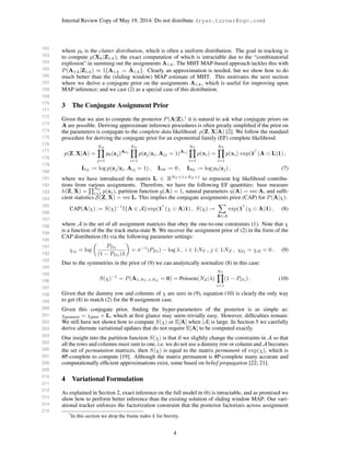 162
163
164
165
166
167
168
169
170
171
172
173
174
175
176
177
178
179
180
181
182
183
184
185
186
187
188
189
190
191
192
193
194
195
196
197
198
199
200
201
202
203
204
205
206
207
208
209
210
211
212
213
214
215
Internal Review Copy of May 19, 2014: Do not distribute. (ryan.turner@ngc.com)
where p0 is the clutter distribution, which is often a uniform distribution. The goal in tracking is
to compute p(Xk|Z1:k), the exact computation of which is intractable due to the “combinatorial
explosion” in summing out the assignments A1:k. The MHT MAP-based approach tackles this with
P(A1:k|Z1:k) ≈ I{A1:k = ˆA1:k}. Clearly an approximation is needed, but we show how to do
much better than the (sliding window) MAP estimate of MHT. This motivates the next section
where we derive a conjugate prior on the assignments A1:k, which is useful for improving upon
MAP inference; and we cast (2) as a special case of this distribution.
3 The Conjugate Assignment Prior
Given that we aim to compute the posterior P(A|Z),1
it is natural to ask what conjugate priors on
A are possible. Deriving approximate inference procedures is often greatly simpliﬁed if the prior on
the parameters is conjugate to the complete data likelihood: p(Z, X|A) [2]. We follow the standard
procedure for deriving the conjugate prior for an exponential family (EF) complete likelihood:
p(Z, X|A) =
NZ
j=1
p0(zj)A0j
NT
i=1
p(zj|xi, Aij = 1)Aij
NT
i=1
p(xi) =
NT
i=1
p(xi) exp(1 (A L)1) ,
Lij := log p(zj|xi, Aij = 1) , Li0 := 0 , L0j := log p0(zj) , (7)
where we have introduced the matrix L ∈ RNT +1×NZ +1
to represent log likelihood contribu-
tions from various assignments. Therefore, we have the following EF quantities: base measure
h(Z, X) =
NT
i=1 p(xi), partition function g(A) = 1, natural parameters η(A) = vec A, and sufﬁ-
cient statistics S(Z, X) = vec L. This implies the conjugate assignments prior (CAP) for P(A|χ):
CAP(A|χ) := S(χ)−1
I{A ∈ A} exp(1 (χ A)1) , S(χ) :=
A∈A
exp(1 (χ A)1) , (8)
where A is the set of all assignment matrices that obey the one-to-one constraints (1). Note that χ
is a function of the the track meta-state S. We recover the assignment prior of (2) in the form of the
CAP distribution (8) via the following parameter settings:
χij = log
PDi
(1 − PDi)λ
= σ−1
(PDi) − log λ , i ∈ 1:NT , j ∈ 1:NZ , χ0j = χi0 = 0 . (9)
Due to the symmetries in the prior of (9) we can analytically normalize (8) in this case:
S(χ)−1
= P(A1:NT ,1:NZ
= 0) = Poisson(NZ|λ)
NT
i=1
(1 − PDi) . (10)
Given that the dummy row and columns of χ are zero in (9), equation (10) is clearly the only way
to get (8) to match (2) for the 0 assignment case.
Given this conjugate prior, ﬁnding the hyper-parameters of the posterior is as simple as:
χposterior = χprior + L, which at ﬁrst glance may seem trivially easy. However, difﬁculties remain:
We still have not shown how to compute S(χ) or E[A] when |A| is large. In Section 5 we carefully
derive alternate variational updates that do not require E[A] to be computed exactly.
One insight into the partition function S(χ) is that if we slightly change the constraints in A so that
all the rows and columns must sum to one, i.e. we do not use a dummy row or column and A becomes
the set of permutation matrices, then S(χ) is equal to the matrix permanent of exp(χ), which is
#P-complete to compute [19]. Although the matrix permanent is #P-complete many accurate and
computationally efﬁcient approximations exist, some based on belief propagation [22; 21].
4 Variational Formulation
As explained in Section 2, exact inference on the full model in (6) is intractable, and as promised we
show how to perform better inference than the existing solution of sliding window MAP. Our vari-
ational tracker enforces the factorization constraint that the posterior factorizes across assignment
1
In this section we drop the frame index k for brevity.
4
 