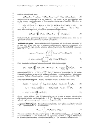 216
217
218
219
220
221
222
223
224
225
226
227
228
229
230
231
232
233
234
235
236
237
238
239
240
241
242
243
244
245
246
247
248
249
250
251
252
253
254
255
256
257
258
259
260
261
262
263
264
265
266
267
268
269
Internal Review Copy of May 19, 2014: Do not distribute. (ryan.turner@ngc.com)
matrices and latent track states:
p(A1:K, X1:K, S1:K|Z1:K) ≈ q(A1:K, X1:K, S1:K) = q(A1:K)q(X1:K, S1:K) . (11)
In some sense we can think of A as the “parameters” with X and S as the “latent variables” and
use the common variational practice of factorizing these two groups of variables. This gives the
variational lower bound L(q):
L(q) = Eq[log p(Z1:K, X1:K, A1:K, S1:K)] + H[q(X1:K, S1:K)] + H[q(A1:K)] , (12)
where H[·] denotes the Shannon entropy. From inspecting the VB lower bound (12) and (6) we
arrive at the following induced factorizations without further approximation
q(A1:K) =
K
k=1
q(Ak) , q(X1:K, S1:K) =
NT
i=1
q(xi,·)q(si,·) . (13)
In other words, the approximate posterior on assignment matrices factorizes across time; and the
approximate posterior on latent states factorizes across tracks.
State Posterior Update Based on the induced factorizations in (13) we can derive the updates for
the track states xi,· and meta-states si,· separately. Additionally, we can derive the updates for each
track separately. We begin with the variational updates for q(xi) using the standard VB update rules
[3, Ch. 10] and (6):
log q(xi,·)
c
= log p(xi,·) +
K
k=1
NZ (k)
j=1
E[Ak
ij] log N(zj,k|Hxi,k, R) (14)
=⇒ q(xi,·) ∝ p(xi,·)
K
k=1
NZ (k)
j=1
N(zj,k|Hxi,k, R/E[Ak
ij]) . (15)
Using the standard product of Gaussians formula [4] this is proportional to
q(xi,·) ∝ p(xi,·)
K
k=1
N(˜zi,k|Hxi,k, R/E[dik]) , ˜zi,k :=
1
E[dik]
NZ
j=1
E[Ak
ij]zj,k , (16)
and recall that E[dik] = 1 − E[Ak
i0] =
NZ
j=1 E[Ak
ij]. The form of the posterior q(xi,·) is equiva-
lent to a linear dynamical system with pseudo-measurements ˜zi,k and non-stationary measurement
covariance R/E[dik]. Therefore, q(xi,·) is simply implemented using a Kalman smoother [16].
Meta-State Posterior Update We next consider the posterior on the track meta-states:
log q(si,·)
c
= log p(si,·) +
K
k=1
Eq(Ak)[log p(Ak|Sk)]
c
= log p(si,·) +
K
k=1
sik ik , (17)
ik(s) := E[dik] log(PD(s)) + (1 − E[dik]) log(1 − PD(s)) , s ∈ 1:NS (18)
=⇒ q(si,·) ∝ p(si,·)
K
k=1
exp(sik ik) . (19)
If p(si,·) follows a Markov chain then the form for q(si,·) is the same as a hidden Markov model
(HMM) with emission log likelihoods ik ∈ [R−
]NZ
. Therefore, the meta-state posterior q(si,·)
update is implemented using the forward-backward algorithm [15].
Assignment Matrix Update The reader can verify that the exact updates under the lower bound
L(q) (12) yields a product of CAP distributions:
q(A1:K) =
K
k=1
CAP(Ak|E[Lk] + E[χk]) . (20)
This poses a problem as the state posterior updates of (16) and (19) require Eq(Ak)[Ak]; since q(Ak)
is a CAP distribution we know from Section 3 its expectation is difﬁcult to compute. Therefore, in
the next section we modify the variational lower bound in (12) to obtain a tractable algorithm.
5
 