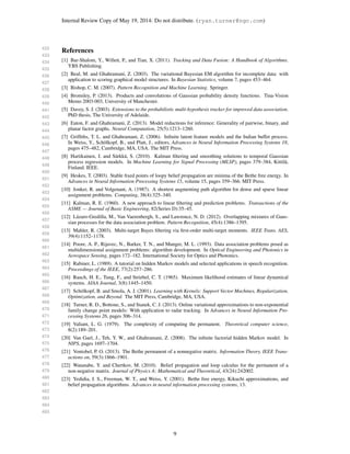 432
433
434
435
436
437
438
439
440
441
442
443
444
445
446
447
448
449
450
451
452
453
454
455
456
457
458
459
460
461
462
463
464
465
466
467
468
469
470
471
472
473
474
475
476
477
478
479
480
481
482
483
484
485
Internal Review Copy of May 19, 2014: Do not distribute. (ryan.turner@ngc.com)
References
[1] Bar-Shalom, Y., Willett, P., and Tian, X. (2011). Tracking and Data Fusion: A Handbook of Algorithms.
YBS Publishing.
[2] Beal, M. and Ghahramani, Z. (2003). The variational Bayesian EM algorithm for incomplete data: with
application to scoring graphical model structures. In Bayesian Statistics, volume 7, pages 453–464.
[3] Bishop, C. M. (2007). Pattern Recognition and Machine Learning. Springer.
[4] Bromiley, P. (2013). Products and convolutions of Gaussian probability density functions. Tina-Vision
Memo 2003-003, University of Manchester.
[5] Davey, S. J. (2003). Extensions to the probabilistic multi-hypothesis tracker for improved data association.
PhD thesis, The University of Adelaide.
[6] Eaton, F. and Ghahramani, Z. (2013). Model reductions for inference: Generality of pairwise, binary, and
planar factor graphs. Neural Computation, 25(5):1213–1260.
[7] Grifﬁths, T. L. and Ghahramani, Z. (2006). Inﬁnite latent feature models and the Indian buffet process.
In Weiss, Y., Sch¨olkopf, B., and Platt, J., editors, Advances in Neural Information Processing Systems 18,
pages 475–482, Cambridge, MA, USA. The MIT Press.
[8] Hartikainen, J. and S¨arkk¨a, S. (2010). Kalman ﬁltering and smoothing solutions to temporal Gaussian
process regression models. In Machine Learning for Signal Processing (MLSP), pages 379–384, Kittil¨a,
Finland. IEEE.
[9] Heskes, T. (2003). Stable ﬁxed points of loopy belief propagation are minima of the Bethe free energy. In
Advances in Neural Information Processing Systems 15, volume 15, pages 359–366. MIT Press.
[10] Jonker, R. and Volgenant, A. (1987). A shortest augmenting path algorithm for dense and sparse linear
assignment problems. Computing, 38(4):325–340.
[11] Kalman, R. E. (1960). A new approach to linear ﬁltering and prediction problems. Transactions of the
ASME — Journal of Basic Engineering, 82(Series D):35–45.
[12] L´azaro-Gredilla, M., Van Vaerenbergh, S., and Lawrence, N. D. (2012). Overlapping mixtures of Gaus-
sian processes for the data association problem. Pattern Recognition, 45(4):1386–1395.
[13] Mahler, R. (2003). Multi-target Bayes ﬁltering via ﬁrst-order multi-target moments. IEEE Trans. AES,
39(4):1152–1178.
[14] Poore, A. P., Rijavec, N., Barker, T. N., and Munger, M. L. (1993). Data association problems posed as
multidimensional assignment problems: algorithm development. In Optical Engineering and Photonics in
Aerospace Sensing, pages 172–182. International Society for Optics and Photonics.
[15] Rabiner, L. (1989). A tutorial on hidden Markov models and selected applications in speech recognition.
Proceedings of the IEEE, 77(2):257–286.
[16] Rauch, H. E., Tung, F., and Striebel, C. T. (1965). Maximum likelihood estimates of linear dynamical
systems. AIAA Journal, 3(8):1445–1450.
[17] Sch¨olkopf, B. and Smola, A. J. (2001). Learning with Kernels: Support Vector Machines, Regularization,
Optimization, and Beyond. The MIT Press, Cambridge, MA, USA.
[18] Turner, R. D., Bottone, S., and Stanek, C. J. (2013). Online variational approximations to non-exponential
family change point models: With application to radar tracking. In Advances in Neural Information Pro-
cessing Systems 26, pages 306–314.
[19] Valiant, L. G. (1979). The complexity of computing the permanent. Theoretical computer science,
8(2):189–201.
[20] Van Gael, J., Teh, Y. W., and Ghahramani, Z. (2008). The inﬁnite factorial hidden Markov model. In
NIPS, pages 1697–1704.
[21] Vontobel, P. O. (2013). The Bethe permanent of a nonnegative matrix. Information Theory, IEEE Trans-
actions on, 59(3):1866–1901.
[22] Watanabe, Y. and Chertkov, M. (2010). Belief propagation and loop calculus for the permanent of a
non-negative matrix. Journal of Physics A: Mathematical and Theoretical, 43(24):242002.
[23] Yedidia, J. S., Freeman, W. T., and Weiss, Y. (2001). Bethe free energy, Kikuchi approximations, and
belief propagation algorithms. Advances in neural information processing systems, 13.
9
 