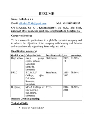 RESUME
Name: Abhishek k k
Email: abhishek22.kk@gmail.com Mob: +91 9482930197
C/o S.N.Raja, S/o K.T. Krishnamurthy, site no.92, 2nd floor,
panchyat office road, kadugodi via, samethanahalli, banglore-66
Career objective:
To be a successful professional in a globally respected company and
to achieve the objectives of the company with honesty and fairness
and to continuously upgrade my knowledge and skills.
Qualification summary:
Qualification College/institute Board/university year percentage
High school Jnana ganga
central school,
Dakshina
kannada,
karnataka
State board 2009-
10
81.60%
P.U.C S.D.M.P.U
College, ujire,
Dakshina
Kannada,
karnataka
State board 2011-
2012
79.16%
B.E[civil] M.V.J. College of
Engineering,
Bengaluru,
karnataka
V.T.U 2012-
2016
66.58%
Branch: Civil Engineering
Technical Skill:
 Basic of Auto cad 2D
 
