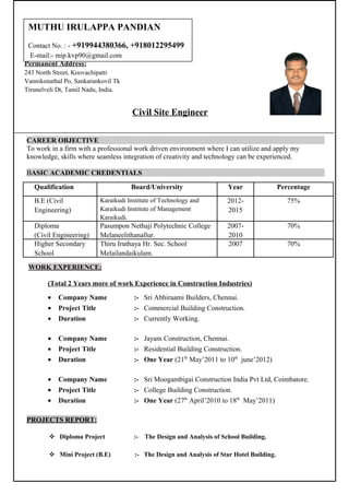 Civil Site Engineer
CAREER OBJECTIVE
To work in a firm with a professional work driven environment where I can utilize and apply my
knowledge, skills where seamless integration of creativity and technology can be experienced.
BASIC ACADEMIC CREDENTIALS
Qualification Board/University Year Percentage
B.E (Civil
Engineering)
Karaikudi Institute of Technology and
Karaikudi Institute of Management
Karaikudi.
2012-
2015
75%
Diploma
(Civil Engineering)
Pasumpon Nethaji Polytechnic College
Melaneelithanallur.
2007-
2010
70%
Higher Secondary
School
Thiru Iruthaya Hr. Sec. School
Melailandaikulam.
2007 70%
WORK EXPERIENCE:
(Total 2 Years more of work Experience in Construction Industries)
• Company Name :- Sri Abhiraami Builders, Chennai.
• Project Title :- Commercial Building Construction.
• Duration :- Currently Working.
• Company Name :- Jayam Construction, Chennai.
• Project Title :- Residential Building Construction.
• Duration :- One Year (21th
May’2011 to 10th
june’2012)
• Company Name :- Sri Moogambigai Construction India Pvt Ltd, Coimbatore.
• Project Title :- College Building Construction.
• Duration :- One Year (27th
April’2010 to 18th
May’2011)
PROJECTS REPORT:
 Diploma Project :- The Design and Analysis of School Building.
 Mini Project (B.E) :- The Design and Analysis of Star Hotel Building.
Permanent Address:
243 North Street, Koovachipatti
Vannikonathal Po, Sankarankovil Tk
Tirunelveli Dt, Tamil Nadu, India.
MUTHU IRULAPPA PANDIAN
Contact No. : - +919944380366, +918012295499
E-mail:- mip.kvp90@gmail.com
 