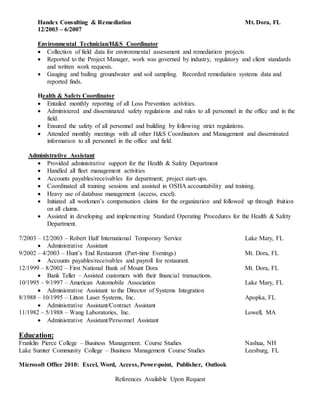 Handex Consulting & Remediation Mt. Dora, FL
12/2003 – 6/2007
Environmental Technician/H&S Coordinator
 Collection of field data for environmental assessment and remediation projects
 Reported to the Project Manager, work was governed by industry, regulatory and client standards
and written work requests.
 Gauging and bailing groundwater and soil sampling. Recorded remediation systems data and
reported finds.
Health & Safety Coordinator
 Entailed monthly reporting of all Loss Prevention activities.
 Administered and disseminated safety regulations and rules to all personnel in the office and in the
field.
 Ensured the safety of all personnel and building by following strict regulations.
 Attended monthly meetings with all other H&S Coordinators and Management and disseminated
information to all personnel in the office and field.
Administrative Assistant
 Provided administrative support for the Health & Safety Department
 Handled all fleet management activities
 Accounts payables/receivables for department; project start-ups.
 Coordinated all training sessions and assisted in OSHA accountability and training.
 Heavy use of database management (access, excel).
 Initiated all workmen’s compensation claims for the organization and followed up through fruition
on all claims.
 Assisted in developing and implementing Standard Operating Procedures for the Health & Safety
Department.
7/2003 – 12/2003 – Robert Half International Temporary Service Lake Mary, FL
 Administrative Assistant
9/2002 – 4/2003 – Hunt’s End Restaurant (Part-time Evenings) Mt. Dora, FL
 Accounts payables/receivables and payroll for restaurant.
12/1999 – 8/2002 – First National Bank of Mount Dora Mt. Dora, FL
 Bank Teller – Assisted customers with their financial transactions.
10/1995 – 9/1997 – American Automobile Association Lake Mary, FL
 Administrative Assistant to the Director of Systems Integration
8/1988 – 10/1995 – Litton Laser Systems, Inc. Apopka, FL
 Administrative Assistant/Contract Assistant
11/1982 – 5/1988 – Wang Laboratories, Inc. Lowell, MA
 Administrative Assistant/Personnel Assistant
Education:
Franklin Pierce College – Business Management. Course Studies Nashua, NH
Lake Sumter Community College – Business Management Course Studies Leesburg, FL
Microsoft Office 2010: Excel, Word, Access, Power-point, Publisher, Outlook
References Available Upon Request
 
