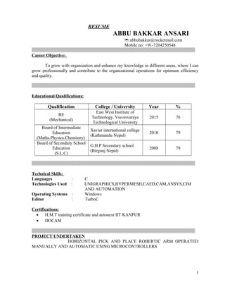 RESUME
ABBU BAKKAR ANSARI
:abbubakkar@rocketmail.com
Mobile no: +91-7204250548
__________________________________________________________________________
Career Objective:
To grow with organization and enhance my knowledge in different areas, where I can
grow professionally and contribute to the organizational operations for optimum efficiency
and quality.
__________________________________________________________________________
Educational Qualifications:
Qualification College / University Year %
BE
(Mechanical)
East West Institute of
Technology, Visvesvaraya
Technological University
2015 76
Board of Intermediate
Education
(Maths.Physics.Chemistry)
Xavier international college
(Kathmandu Nepal)
2010 79
Board of Secondary School
Education
(S.L.C)
G.H.P Secondary school
(Birgunj Nepal)
2008 79
__________________________________________________________________________
Technical Skills:
Languages : C
Technologies Used : UNIGRAPHICS,HYPERMESH,CAED,CAM,ANSYS,CIM
AND AUTOMATION
Operating Systems : Windows
Editor : TurboC
Certifications:
• H.M.T training certificate and autonext IIT KANPUR
• DOCAM
__________________________________________________________________________
PROJECT UNDERTAKEN
HORIZONTAL PICK AND PLACE ROBERTIC ARM OPERATED
MANUALLY AND AUTOMATIC USING MICROCONTROLLERS
1
 