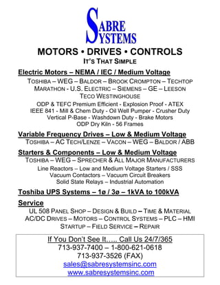 MOTORS • DRIVES • CONTROLS
IT’S THAT SIMPLE
Electric Motors – NEMA / IEC / Medium Voltage
TOSHIBA – WEG – BALDOR – BROOK CROMPTON – TECHTOP
MARATHON - U.S. ELECTRIC – SIEMENS – GE – LEESON
TECO WESTINGHOUSE
ODP & TEFC Premium Efficient - Explosion Proof - ATEX
IEEE 841 - Mill & Chem Duty - Oil Well Pumper - Crusher Duty
Vertical P-Base - Washdown Duty - Brake Motors
ODP Dry Kiln - 56 Frames
Variable Frequency Drives – Low & Medium Voltage
TOSHIBA – AC TECH/LENZE – VACON – WEG – BALDOR / ABB
Starters & Components – Low & Medium Voltage
TOSHIBA – WEG – SPRECHER & ALL MAJOR MANUFACTURERS
Line Reactors – Low and Medium Voltage Starters / SSS
Vacuum Contactors – Vacuum Circuit Breakers
Solid State Relays – Industrial Automation
Toshiba UPS Systems – 1ø / 3ø – 1kVA to 100kVA
Service
UL 508 PANEL SHOP – DESIGN & BUILD – TIME & MATERIAL
AC/DC DRIVES – MOTORS – CONTROL SYSTEMS – PLC – HMI
STARTUP – FIELD SERVICE – REPAIR
If You Don’t See It….. Call Us 24/7/365
713-937-7400 – 1-800-621-0618
713-937-3526 (FAX)
sales@sabresystemsinc.com
www.sabresystemsinc.com
 