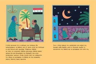 Έτσι, η Αλία παίρνει την κατάσταση στα χέρια της.
Κρυφά, κάθε βράδυ, μετά τη δουλειά, γεμίζει το
αυτοκίνητό της βιβλία και τα μεταφέρει στο σπίτι της.
Η Αλία ανησυχεί ότι οι φλόγες του πολέμου θα
καταστρέψουν τα βιβλία, που γι’ αυτήν είναι πιο πολύτιμα
κι από βουνά από χρυσάφι. Υπάρχουν βιβλία
σε όλες τις γλώσσες: βιβλία καινούρια, βιβλία παλιά,
ακόμα και μια βιογραφία του Μωάμεθ, που είναι
επτακοσίων χρόνων. Ζητάει λοιπόν από τον κυβερνήτη
την άδεια να μεταφέρει τα βιβλία σε ένα ασφαλές
μέρος. Εκείνος όμως αρνείται.
 